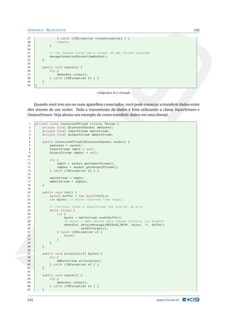 APÊNDICE - BLUETOOTH 142 
27 } catch ( IOException closeException ) { } 
28 return ; 
29 } 
30 
31 // faz alguma coisa com o socket em uma thread separada 
32 manageConnectedSocket ( mmSocket ); 
33 } 
34 
35 public void cancel () { 
36 try { 
37 mmSocket . close (); 
38 } catch ( IOException e) { } 
39 } 
40 } 
Código Java 16.5: Exemplo 
Quando você tem um ou mais aparelhos conectados, você pode começar a transferir dados entre 
eles através de um socket. Toda a transmissão de dados é feita utilizando a classe InputStream e 
OutputStream. Veja abaixo umexemplo de como transferir dados em uma thread. 
1 private class ConnectedThread extends Thread { 
2 private final BluetoothSocket mmSocket ; 
3 private final InputStream mmInStream ; 
4 private final OutputStream mmOutStream ; 
5 
6 public ConnectedThread ( BluetoothSocket socket ) { 
7 mmSocket = socket ; 
8 InputStream tmpIn = null ; 
9 OutputStream tmpOut = null ; 
10 
11 try { 
12 tmpIn = socket . getInputStream (); 
13 tmpOut = socket . getOutputStream (); 
14 } catch ( IOException e) { } 
15 
16 mmInStream = tmpIn ; 
17 mmOutStream = tmpOut ; 
18 } 
19 
20 public void run () { 
21 byte [] buffer = new byte [1024]; m 
22 int bytes ; // bytes returned from read () 
23 
24 // continua lendo o inputstream até ocorrer um erro 
25 while ( true ) { 
26 try { 
27 bytes = mmInStream . read ( buffer ); 
28 // envia o dado obtido para alguma activity via handler 
29 mHandler . obtainMessage ( MESSAGE_READ , bytes , -1, buffer ) 
30 . sendToTarget (); 
31 } catch ( IOException e) { 
32 break ; 
33 } 
34 } 
35 } 
36 
37 public void write ( byte [] bytes ) { 
38 try { 
39 mmOutStream . write ( bytes ); 
40 } catch ( IOException e) { } 
41 } 
42 
43 public void cancel () { 
44 try { 
45 mmSocket . close (); 
46 } catch ( IOException e) { } 
47 } 
142 www.k19.com.br 
 