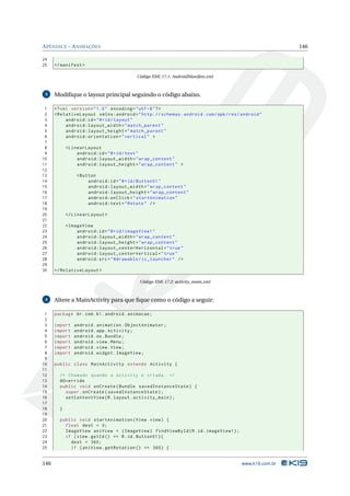 APÊNDICE - ANIMAÇÕES 146 
24 
25 </ manifest > 
Código XML 17.1: AndroidManifest.xml 
3 Modifique o layout principal seguindo o código abaixo. 
1 <? xml version =" 1.0" encoding ="utf -8"?> 
2 < RelativeLayout xmlns:android =" http: // schemas . android . com / apk / res / android " 
3 android:id ="@+id/ layout " 
4 android:layout_width =" match_parent " 
5 android:layout_height =" match_parent " 
6 android:orientation =" vertical " > 
7 
8 < LinearLayout 
9 android:id ="@+id/ test " 
10 android:layout_width =" wrap_content " 
11 android:layout_height =" wrap_content " > 
12 
13 <Button 
14 android:id ="@+id/ Button01 " 
15 android:layout_width =" wrap_content " 
16 android:layout_height =" wrap_content " 
17 android:onClick =" startAnimation " 
18 android:text =" Rotate " /> 
19 
20 </ LinearLayout > 
21 
22 <ImageView 
23 android:id ="@+id/ imageView1 " 
24 android:layout_width =" wrap_content " 
25 android:layout_height =" wrap_content " 
26 android:layout_centerHorizontal =" true " 
27 android:layout_centerVertical =" true " 
28 android:src =" @drawable / ic_launcher " /> 
29 
30 </ RelativeLayout > 
Código XML 17.2: activity_main.xml 
4 Altere aMainActivity para que fique como o código a seguir: 
1 package br.com .k1. android . animacao ; 
2 
3 import android . animation . ObjectAnimator ; 
4 import android . app. Activity ; 
5 import android .os. Bundle ; 
6 import android . view . Menu ; 
7 import android . view . View ; 
8 import android . widget . ImageView ; 
9 
10 public class MainActivity extends Activity { 
11 
12 /* Chamado quando a Activity e criada . */ 
13 @Override 
14 public void onCreate ( Bundle savedInstanceState ) { 
15 super . onCreate ( savedInstanceState ); 
16 setContentView (R. layout . activity_main ); 
17 
18 } 
19 
20 public void startAnimation ( View view ) { 
21 float dest = 0; 
22 ImageView aniView = ( ImageView ) findViewById (R.id. imageView1 ); 
23 if ( view . getId () == R.id. Button01 ){ 
24 dest = 360; 
25 if ( aniView . getRotation () == 360) { 
146 www.k19.com.br 
 