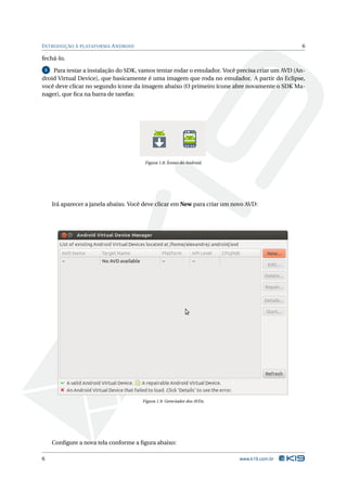 INTRODUÇÃO À PLATAFORMA ANDROID 6 
fechá-lo. 
5 Para testar a instalação do SDK, vamos tentar rodar o emulador. Você precisa criar um AVD (An-droid 
Virtual Device), que basicamente é uma imagem que roda no emulador. A partir do Eclipse, 
você deve clicar no segundo ícone da imagem abaixo (O primeiro ícone abre novamente o SDK Ma-nager), 
que fica na barra de tarefas: 
Figura 1.8: Ícones do Android. 
Irá aparecer a janela abaixo. Você deve clicar em New para criar umnovo AVD: 
Figura 1.9: Gereciador dos AVDs. 
Configure a nova tela conforme a figura abaixo: 
6 www.k19.com.br 
 
