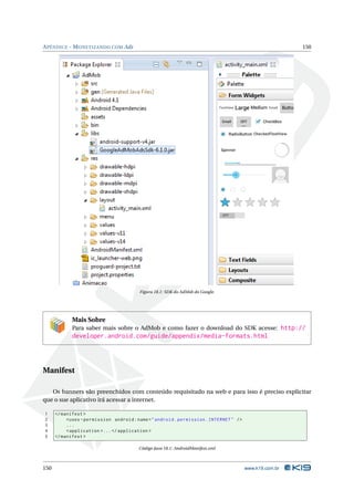 APÊNDICE - MONETIZANDO COM Ads 150 
Figura 18.1: SDK do AdMob do Google. 
Mais Sobre 
Para saber mais sobre o AdMob e como fazer o download do SDK acesse: http:// 
developer.android.com/guide/appendix/media-formats.html 
Manifest 
Os banners são preenchidos com conteúdo requisitado na web e para isso é preciso explicitar 
que o sue aplicativo irá acessar a internet. 
1 </ manifest > 
2 <uses - permission android : name =" android . permission . INTERNET " /> 
3 ... 
4 <application >... </ application > 
5 </ manifest > 
Código Java 18.1: AndroidManifest.xml 
150 www.k19.com.br 
 