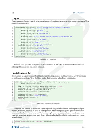 151 18.4. MANIFEST 
Layout 
Para posicionar o banner no aplicativo, basta inserir no layoutumelemento do tipo com.google.ads.AdView. 
Observe o layout abaixo: 
1 < LinearLayout xmlns:android =" http: // schemas . android . com / apk / res / android " 
2 android:id ="@+id/ ad_catalog_layout " 
3 android:orientation =" vertical " 
4 android:layout_width =" match_parent " 
5 android:layout_height =" match_parent " > 
6 <com . google . ads. AdView 
7 xmlns:googleads =" http: // schemas . android . com / apk / lib / com . google . ads " 
8 android:id ="@+id/ad" 
9 android:layout_width =" fill_parent " 
10 android:layout_height =" wrap_content " 
11 googleads:adSize =" BANNER " 
12 googleads:adUnitId =" @string / admob_id " /> 
13 <TextView android:id ="@+id/ title " 
14 android:layout_width =" match_parent " 
15 android:layout_height =" wrap_content " 
16 android:text =" @string / banner_top " /> 
17 <TextView android:id ="@+id/ status " 
18 android:layout_width =" match_parent " 
19 android:layout_height =" wrap_content " /> 
20 </ LinearLayout > 
Código XML 18.1: Layout.xml 
Lembre-se de que estas configurações são específicas do AdMob e podem variar dependendo da 
rede de publicidade que está sendo utilizada. 
Inicializando o Ad 
Dependendo da arquitetura que foi utilizada na aplicação podemos inicializar o Ad no Activity.onCreate 
ou no Fragment.onCreateView. O código abaixo ilustra como o Ad pode ser inicializado: 
1 public View onCreateView ( LayoutInflater inflater , ViewGroup container , 
2 Bundle savedInstanceState ) { 
3 ... 
4 View v = inflater . inflate (R. layout .main , container , false ); 
5 mAdStatus = ( TextView ) v. findViewById (R.id. status ); 
6 mAdView = ( AdView ) v. findViewById (R.id.ad); 
7 mAdView . setAdListener ( new MyAdListener ()); 
8 
9 AdRequest adRequest = new AdRequest (); 
10 adRequest . addKeyword (" sporting goods "); 
11 mAdView . loadAd ( adRequest ); 
12 return v; 
13 } 
Código Java 18.2: Fragment.onCreateView() 
Note que um listener foi associado à view. Quando disponível, o banner pode reportar alguns 
eventos, tais como, sucesso ou erro no carregamento. O listener pode ajudar quando precisamos 
tomar decisões frente a estes eventos. Umbom exemplo seria carregar umbanner padrão caso hou-vesse 
um erro no carregamendo a partir do servidor do Ad’s. O código abaixo implementa umexem-plo 
de listener: 
1 private class MyAdListener implements AdListener { 
2 ... 
www.k19.com.br 151 
 