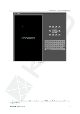 9 INTRODUÇÃO À PLATAFORMA ANDROID 
Figura 1.12: AVD iniciando... 
Se o processo der certo, você deve visualizar o Android OS rodando dentro do emulador, como 
na figura abaixo: 
www.k19.com.br 9 
 