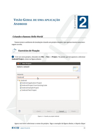 VISÃO GERAL DE UMA APLICAÇÃO 
ANDROID 
C A P Í T U L O 
2 
Criando o famoso HelloWorld 
Vamos testar o ambiente de instalação criandoumprojeto simples, que apenas mostraumamen-sagem 
na tela. 
Exercícios de Fixação 
1 Crie um novo projeto, clicando em File -> New -> Project. Na janela que irá aparecer, selecione 
Android Project, como na figura abaixo: 
Figura 2.1: Criando umprojeto Android. 
Agora você deve selecionar o nome do projeto. Siga o exemplo da figura abaixo, e depois clique 
www.k19.com.br 11 
 