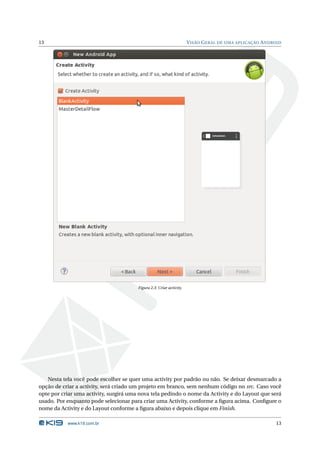 13 VISÃO GERAL DE UMA APLICAÇÃO ANDROID 
Figura 2.3: Criar activity. 
Nesta tela você pode escolher se quer uma activity por padrão ou não. Se deixar desmarcado a 
opção de criar a activity, será criado um projeto em branco, sem nenhum código no src. Caso você 
opte por criar uma activity, surgirá uma nova tela pedindo o nome da Activity e do Layout que será 
usado. Por enquanto pode selecionar para criar uma Activity, conforme a figura acima. Configure o 
nome da Activity e do Layout conforme a figura abaixo e depois clique em Finish. 
www.k19.com.br 13 
 