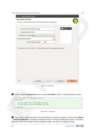 VISÃO GERAL DE UMA APLICAÇÃO ANDROID 14 
Figura 2.4: Criar activity. 
2 Altere o arquivo strings.xml que fica na pasta res/values, e deixe o conteúdo igual ao abaixo: 
1 <? xml version =" 1.0" encoding ="utf -8"?> 
2 <resources > 
3 
4 <string name =" hello ">Olá mundo !</ string > 
5 <string name =" app_name ">OlaMundo </ string > 
6 
7 </ resources > 
Código XML 2.1: strings.xml 
3 Agora rode o projeto clicando com o botão direito do mouse no projeto, e selecionando Run as 
-> Android Application. Por padrão, o Eclipse irá iniciar o AVD que configuramos antes, e irá rodar a 
aplicação dentro do emulador. Depois de algumtempo, você deve ver a imagem abaixo: 
14 www.k19.com.br 
 