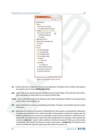 VISÃO GERAL DE UMA APLICAÇÃO ANDROID 16 
Figura 2.6: Estrutura de umprojeto Android. 
src - é pasta onde fica o código fonte java da nossa aplicação. No projeto recém-criado, existe apenas 
um arquivo, que se chama OlaMundoActivity. 
gen - pasta onde ficam arquivos gerados automaticamente pelo Eclipse. Você não deve fazer altera-ções 
manualmente nesta pasta ou nos arquivos dentro dela. 
assets - pasta onde ficam arquivos de mídia que são usados na aplicação. Podem ser quaisquer tipos 
como vídeos, sons, imagens, etc. 
bin - pasta onde ficam os arquivos compilados pelo Eclipse. Emgeral, você também não devemexer 
nesta pasta. 
res - abreviação de resources, esta pasta é subdividida em várias pastas, com propósitos diferentes. 
As pastas que começam com o sufixo drawable são destinadas a armazenar imagens que são 
usadas na aplicação, como ícones, por exemplo. A pasta layout se destina a armazenar os ar-quivos 
XML que representamo layout das telas da aplicação. Por enquanto, temos apenas um 
arquivo, o main.xml. A pasta values também se destina a armazenar XMLs que serão usados 
na aplicação. Inicialmente só existe um arquivo nesta pasta, o strings.xml. Ao longo do curso 
iremos ver diferentes tipos de arquivo que são colocacos na pasta res. 
16 www.k19.com.br 
 