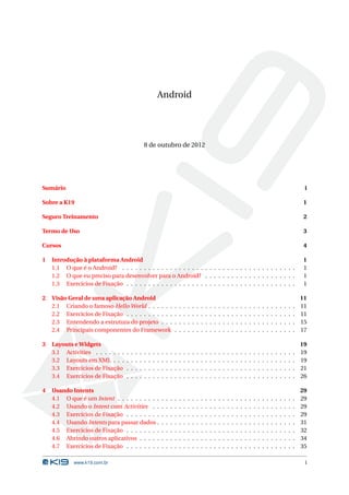 Android 
8 de outubro de 2012 
Sumário i 
Sobre a K19 1 
Seguro Treinamento 2 
Termo de Uso 3 
Cursos 4 
1 Introdução à plataforma Android 1 
1.1 O que é o Android? . . . . . . . . . . . . . . . . . . . . . . . . . . . . . . . . . . . . . . . . 1 
1.2 O que eu preciso para desenvolver para o Android? . . . . . . . . . . . . . . . . . . . . . 1 
1.3 Exercícios de Fixação . . . . . . . . . . . . . . . . . . . . . . . . . . . . . . . . . . . . . . . 1 
2 Visão Geral de uma aplicação Android 11 
2.1 Criando o famoso HelloWorld . . . . . . . . . . . . . . . . . . . . . . . . . . . . . . . . . . 11 
2.2 Exercícios de Fixação . . . . . . . . . . . . . . . . . . . . . . . . . . . . . . . . . . . . . . . 11 
2.3 Entendendo a estrutura do projeto . . . . . . . . . . . . . . . . . . . . . . . . . . . . . . . 15 
2.4 Principais componentes do Framework . . . . . . . . . . . . . . . . . . . . . . . . . . . . 17 
3 Layouts eWidgets 19 
3.1 Activities . . . . . . . . . . . . . . . . . . . . . . . . . . . . . . . . . . . . . . . . . . . . . . 19 
3.2 Layouts em XML . . . . . . . . . . . . . . . . . . . . . . . . . . . . . . . . . . . . . . . . . . 19 
3.3 Exercícios de Fixação . . . . . . . . . . . . . . . . . . . . . . . . . . . . . . . . . . . . . . . 21 
3.4 Exercícios de Fixação . . . . . . . . . . . . . . . . . . . . . . . . . . . . . . . . . . . . . . . 26 
4 Usando Intents 29 
4.1 O que é umIntent . . . . . . . . . . . . . . . . . . . . . . . . . . . . . . . . . . . . . . . . . 29 
4.2 Usando o Intent com Activities . . . . . . . . . . . . . . . . . . . . . . . . . . . . . . . . . 29 
4.3 Exercícios de Fixação . . . . . . . . . . . . . . . . . . . . . . . . . . . . . . . . . . . . . . . 29 
4.4 Usando Intents para passar dados . . . . . . . . . . . . . . . . . . . . . . . . . . . . . . . . 31 
4.5 Exercícios de Fixação . . . . . . . . . . . . . . . . . . . . . . . . . . . . . . . . . . . . . . . 32 
4.6 Abrindo outros aplicativos . . . . . . . . . . . . . . . . . . . . . . . . . . . . . . . . . . . . 34 
4.7 Exercícios de Fixação . . . . . . . . . . . . . . . . . . . . . . . . . . . . . . . . . . . . . . . 35 
www.k19.com.br i 
 