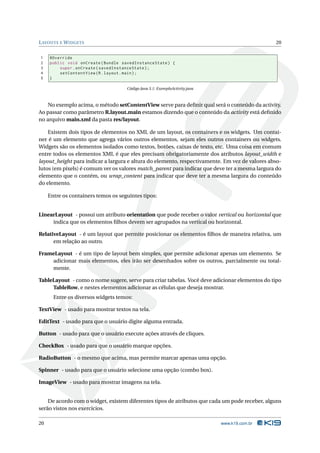 LAYOUTS E WIDGETS 20 
1 @Override 
2 public void onCreate ( Bundle savedInstanceState ) { 
3 super . onCreate ( savedInstanceState ); 
4 setContentView (R. layout . main ); 
5 } 
Código Java 3.1: ExemploActivity.java 
No exemplo acima, o método setContentView serve para definir qual será o conteúdo da activity. 
Ao passar como parâmetro R.layout.main estamos dizendo que o conteúdo da activity está definido 
no arquivo main.xml da pasta res/layout. 
Existem dois tipos de elementos no XML de um layout, os containers e os widgets. Um contai-ner 
é um elemento que agrega vários outros elementos, sejam eles outros containers ou widgets. 
Widgets são os elementos isolados como textos, botões, caixas de texto, etc. Uma coisa em comum 
entre todos os elementos XML é que eles precisam obrigatoriamente dos atributos layout_width e 
layout_height para indicar a largura e altura do elemento, respectivamente. Em vez de valores abso-lutos 
(em pixels) é comum ver os valores match_parent para indicar que deve ter a mesma largura do 
elemento que o contém, ou wrap_content para indicar que deve ter a mesma largura do conteúdo 
do elemento. 
Entre os containers temos os seguintes tipos: 
LinearLayout - possui um atributo orientation que pode receber o valor vertical ou horizontal que 
indica que os elementos filhos devemser agrupados na vertical ou horizontal. 
RelativeLayout - é um layout que permite posicionar os elementos filhos de maneira relativa, um 
em relação ao outro. 
FrameLayout - é um tipo de layout bem simples, que permite adicionar apenas um elemento. Se 
adicionar mais elementos, eles irão ser desenhados sobre os outros, parcialmente ou total-mente. 
TableLayout - como o nome sugere, serve para criar tabelas. Você deve adicionar elementos do tipo 
TableRow, e nestes elementos adicionar as células que deseja mostrar. 
Entre os diversos widgets temos: 
TextView - usado para mostrar textos na tela. 
EditText - usado para que o usuário digite alguma entrada. 
Button - usado para que o usuário execute ações através de cliques. 
CheckBox - usado para que o usuário marque opções. 
RadioButton - omesmo que acima, mas permitemarcar apenas uma opção. 
Spinner - usado para que o usuário selecione uma opção (combo box). 
ImageView - usado para mostrar imagens na tela. 
De acordo com o widget, existem diferentes tipos de atributos que cada um pode receber, alguns 
serão vistos nos exercícios. 
20 www.k19.com.br 
 