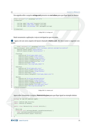 23 LAYOUTS E WIDGETS 
Emseguida edite o arquivo strings.xml presente em res/values para que fique igual ao abaixo: 
1 <? xml version =" 1.0" encoding ="utf -8"?> 
2 <resources > 
3 
4 <string name =" app_name ">Layouts </ string > 
5 <string name =" name_label ">Nome: </ string > 
6 <string name =" see_message ">Ver mensagem </ string > 
7 
8 </ resources > 
Código XML 3.3: strings.xml 
Rode novamente a aplicação e veja se está igual ao que era antes. 
4 Agora crie um novo arquivo de layout chamado relative.xml. Ele deve conter o seguinte con-teúdo: 
1 <? xml version =" 1.0" encoding ="utf -8"?> 
2 < RelativeLayout xmlns:android =" http: // schemas . android . com / apk / res / android " 
3 android:layout_width =" match_parent " 
4 android:layout_height =" match_parent " > 
5 
6 <TextView 
7 android:id ="@+id/ name_label_text " 
8 android:layout_width =" wrap_content " 
9 android:layout_height =" wrap_content " 
10 android:layout_alignParentLeft =" true " 
11 android:layout_alignParentTop =" true " 
12 android:textSize ="24 dp" 
13 android:text =" @string / name_label "/> 
14 
15 <EditText 
16 android:id ="@+id/ name_edit_text " 
17 android:layout_width =" match_parent " 
18 android:layout_height =" wrap_content " 
19 android:inputType =" text " 
20 android:layout_toRightOf ="@id / name_label_text "/> 
21 
22 <Button 
23 android:id ="@+id/ see_message_button " 
24 android:layout_width =" wrap_content " 
25 android:layout_height =" wrap_content " 
26 android:layout_alignParentRight =" true " 
27 android:layout_below ="@id / name_edit_text " 
28 android:text =" @string / see_message "/> 
29 </ RelativeLayout > 
Código XML 3.4: relative.xml 
Agora edite novamente o arquivoMainActivity.java para que fique igual ao exemplo abaixo: 
1 package br.com .k19 . android . cap03 ; 
2 
3 import android . app. Activity ; 
4 import android .os. Bundle ; 
5 
6 public class MainActivity extends Activity { 
7 
8 @Override 
9 protected void onCreate ( Bundle savedInstanceState ) { 
10 super . onCreate ( savedInstanceState ); 
11 setContentView (R. layout . relative ); 
12 } 
13 } 
www.k19.com.br 23 
 
