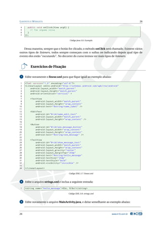 LAYOUTS E WIDGETS 26 
4 public void onClick ( View arg0 ) { 
5 // faz alguma coisa 
6 } 
7 }); 
Código Java 3.6: Exemplo 
Dessamaneira, sempre que o botão for clicado, ométodo onClick será chamado. Existem vários 
outros tipos de listeners, todos sempre começam com o sufixo on indicando depois qual tipo de 
evento eles estão "escutando". No decorrer do curso iremos ver mais tipos de listeners. 
Exercícios de Fixação 
7 Edite novamente o linear.xml para que fique igual ao exemplo abaixo: 
1 <? xml version =" 1.0" encoding ="utf -8"?> 
2 < LinearLayout xmlns:android =" http: // schemas . android . com / apk / res / android " 
3 android:layout_width =" match_parent " 
4 android:layout_height =" match_parent " 
5 android:orientation =" vertical " > 
6 
7 <TextView 
8 android:layout_width =" match_parent " 
9 android:layout_height =" wrap_content " 
10 android:text =" @string / name_label " /> 
11 
12 <EditText 
13 android:id ="@+id/ name_edit_text " 
14 android:layout_width =" match_parent " 
15 android:layout_height =" wrap_content " /> 
16 
17 <Button 
18 android:id ="@+id/ see_message_button " 
19 android:layout_width =" wrap_content " 
20 android:layout_height =" wrap_content " 
21 android:text =" @string / see_message " /> 
22 
23 <TextView 
24 android:id ="@+id/ show_message_text " 
25 android:layout_width =" match_parent " 
26 android:layout_height =" wrap_content " 
27 android:layout_gravity =" center " 
28 android:layout_marginTop ="20 dp" 
29 android:text =" @string / hello_message " 
30 android:textSize ="24 dp" 
31 android:textStyle =" bold " 
32 android:visibility =" invisible " /> 
33 
34 </ LinearLayout > 
Código XML 3.7: linear.xml 
8 Edite o arquivo strings.xml e inclua a seguinte entrada: 
1 <string name =" hello_message ">Olá , %1$ s!</ string > 
Código XML 3.8: strings.xml 
9 Edite novamente o arquivoMainActivity.java, e deixe semelhante ao exemplo abaixo: 
26 www.k19.com.br 
 