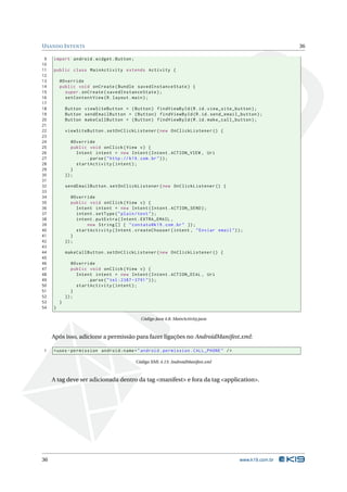 USANDO INTENTS 36 
9 import android . widget . Button ; 
10 
11 public class MainActivity extends Activity { 
12 
13 @Override 
14 public void onCreate ( Bundle savedInstanceState ) { 
15 super . onCreate ( savedInstanceState ); 
16 setContentView (R. layout . main ); 
17 
18 Button viewSiteButton = ( Button ) findViewById (R.id. view_site_button ); 
19 Button sendEmailButton = ( Button ) findViewById (R.id. send_email_button ); 
20 Button makeCallButton = ( Button ) findViewById (R.id. make_call_button ); 
21 
22 viewSiteButton . setOnClickListener ( new OnClickListener () { 
23 
24 @Override 
25 public void onClick ( View v) { 
26 Intent intent = new Intent ( Intent . ACTION_VIEW , Uri 
27 . parse (" http :// k19 .com .br")); 
28 startActivity ( intent ); 
29 } 
30 }); 
31 
32 sendEmailButton . setOnClickListener ( new OnClickListener () { 
33 
34 @Override 
35 public void onClick ( View v) { 
36 Intent intent = new Intent ( Intent . ACTION_SEND ); 
37 intent . setType (" plain / text "); 
38 intent . putExtra ( Intent . EXTRA_EMAIL , 
39 new String [] { " contato@k19 . com .br" }); 
40 startActivity ( Intent . createChooser ( intent , " Enviar email ")); 
41 } 
42 }); 
43 
44 makeCallButton . setOnClickListener ( new OnClickListener () { 
45 
46 @Override 
47 public void onClick ( View v) { 
48 Intent intent = new Intent ( Intent . ACTION_DIAL , Uri 
49 . parse ("tel :2387 -3791 ")); 
50 startActivity ( intent ); 
51 } 
52 }); 
53 } 
54 } 
Código Java 4.8: MainActivity.java 
Após isso, adicione a permissão para fazer ligações no AndroidManifest.xml: 
1 <uses - permission android:name =" android . permission . CALL_PHONE " /> 
Código XML 4.13: AndroidManifest.xml 
A tag deve ser adicionada dentro da tag <manifest> e fora da tag <application>. 
36 www.k19.com.br 
 