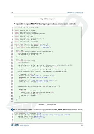 39 PERSISTÊNCIA DE DADOS 
Código XML 5.2: strings.xml 
A seguir edite o arquivoMainActivity.java para que ele fique com o seguinte conteúdo: 
1 package br.com .k19 . android . cap05 ; 
2 
3 import android . app. Activity ; 
4 import android . content . Intent ; 
5 import android . content . SharedPreferences ; 
6 import android .os. Bundle ; 
7 import android . view . View ; 
8 import android . view . View . OnClickListener ; 
9 import android . widget . Button ; 
10 import android . widget . TextView ; 
11 
12 public class MainActivity extends Activity { 
13 final static String APP_PREFS = " app_prefs "; 
14 final static String USERNAME_KEY = " username "; 
15 
16 @Override 
17 public void onCreate ( Bundle savedInstanceState ) { 
18 super . onCreate ( savedInstanceState ); 
19 setContentView (R. layout . main ); 
20 } 
21 
22 @Override 
23 protected void onResume () { 
24 super . onResume (); 
25 
26 SharedPreferences prefs = getSharedPreferences ( APP_PREFS , MODE_PRIVATE ); 
27 String username = prefs . getString ( USERNAME_KEY , null ); 
28 
29 TextView message = ( TextView ) findViewById (R.id. welcome_message ); 
30 Button addNameButton = ( Button ) findViewById (R.id. add_name_button ); 
31 
32 if ( username != null ) { 
33 message . setText ("Bem vindo , " + username + "!"); 
34 addNameButton . setText (" Trocar de nome "); 
35 } else { 
36 message . setText (" Você não cadastrou seu nome ... "); 
37 addNameButton . setText (" Adicionar nome "); 
38 } 
39 
40 addNameButton . setOnClickListener ( new OnClickListener () { 
41 
42 @Override 
43 public void onClick ( View v) { 
44 Intent intent = new Intent ( MainActivity .this , 
45 AddNameActivity . class ); 
46 startActivity ( intent ); 
47 } 
48 }); 
49 } 
50 } 
Código Java 5.3: MainActivity.java 
3 Crie umnovo arquivo XML na pasta de layouts chamado add_name.xml com o conteúdo abaixo: 
1 <? xml version =" 1.0" encoding ="utf -8"?> 
2 < RelativeLayout xmlns:android =" http: // schemas . android . com / apk / res / android " 
3 android:layout_width =" match_parent " 
4 android:layout_height =" match_parent " > 
5 
6 
www.k19.com.br 39 
 