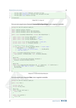 PERSISTÊNCIA DE DADOS 42 
6 <string name =" no_notes ">Nenhuma anotação </ string > 
7 <string name =" write_a_note ">Escreva uma anotação </ string > 
8 <string name =" save ">Salvar </ string > 
9 
10 </ resources > 
Código XML 5.5: strings.xml 
Crie umnovo arquivo java chamado CustomSQLiteOpenHelper com o seguinte conteúdo: 
1 package br.com .k19 . android . cap05_02 ; 
2 
3 import android . content . Context ; 
4 import android . database . sqlite . SQLiteDatabase ; 
5 import android . database . sqlite . SQLiteOpenHelper ; 
6 
7 public class CustomSQLiteOpenHelper extends SQLiteOpenHelper { 
8 
9 public static final String TABLE_NOTES = " notes "; 
10 public static final String COLUMN_ID = " _id "; 
11 public static final String COLUMN_NOTES = " note "; 
12 
13 private static final String DATABASE_NAME = " notes .db"; 
14 private static final int DATABASE_VERSION = 1; 
15 
16 // Database creation sql statement 
17 private static final String DATABASE_CREATE = " create table " 
18 + TABLE_NOTES + "(" + COLUMN_ID 
19 + " integer primary key autoincrement , " + COLUMN_NOTES 
20 + " text not null );"; 
21 
22 public CustomSQLiteOpenHelper ( Context context ) { 
23 super ( context , DATABASE_NAME , null , DATABASE_VERSION ); 
24 } 
25 
26 @Override 
27 public void onCreate ( SQLiteDatabase database ) { 
28 database . execSQL ( DATABASE_CREATE ); 
29 } 
30 
31 @Override 
32 public void onUpgrade ( SQLiteDatabase db , int oldVersion , int newVersion ) { 
33 db. execSQL (" DROP TABLE IF EXISTS " + TABLE_NOTES ); 
34 onCreate (db); 
35 } 
36 
37 } 
Código Java 5.5: CustomSQLiteOpenHelper.java 
Crie umarquivo java chamado Note, com o seguinte conteúdo: 
1 package br.com .k19 . android . cap05_02 ; 
2 
3 public class Note { 
4 
5 private long id; 
6 private String note ; 
7 
8 @Override 
9 public String toString () { 
10 return note ; 
11 } 
12 
13 public long getId () { 
14 return id; 
15 } 
42 www.k19.com.br 
 