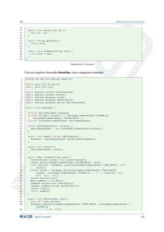 43 PERSISTÊNCIA DE DADOS 
16 
17 public void setId ( long id) { 
18 this .id = id; 
19 } 
20 
21 public String getNote () { 
22 return note ; 
23 } 
24 
25 public void setNote ( String note ) { 
26 this . note = note ; 
27 } 
28 } 
Código Java 5.6: Note.java 
Crie umarquivo chamado NotesDao, com o seguinte conteúdo: 
1 package br.com .k19 . android . cap05_02 ; 
2 
3 import java . util . ArrayList ; 
4 import java . util . List ; 
5 
6 import android . content . ContentValues ; 
7 import android . content . Context ; 
8 import android . database . Cursor ; 
9 import android . database . SQLException ; 
10 import android . database . sqlite . SQLiteDatabase ; 
11 
12 public class NotesDao { 
13 
14 private SQLiteDatabase database ; 
15 private String [] columns = { CustomSQLiteOpenHelper . COLUMN_ID , 
16 CustomSQLiteOpenHelper . COLUMN_NOTES }; 
17 private CustomSQLiteOpenHelper sqliteOpenHelper ; 
18 
19 public NotesDao ( Context context ) { 
20 sqliteOpenHelper = new CustomSQLiteOpenHelper ( context ); 
21 } 
22 
23 public void open () throws SQLException { 
24 database = sqliteOpenHelper . getWritableDatabase (); 
25 } 
26 
27 public void close () { 
28 sqliteOpenHelper . close (); 
29 } 
30 
31 public Note create ( String note ) { 
32 ContentValues values = new ContentValues (); 
33 values .put ( CustomSQLiteOpenHelper . COLUMN_NOTES , note ); 
34 long insertId = database . insert ( CustomSQLiteOpenHelper . TABLE_NOTES , null , 
35 values ); 
36 Cursor cursor = database . query ( CustomSQLiteOpenHelper . TABLE_NOTES , 
37 columns , CustomSQLiteOpenHelper . COLUMN_ID + " = " + insertId , null , 
38 null , null , null ); 
39 cursor . moveToFirst (); 
40 Note newNote = new Note (); 
41 newNote . setId ( cursor . getLong (0) ); 
42 newNote . setNote ( cursor . getString (1) ); 
43 cursor . close (); 
44 return newNote ; 
45 } 
46 
47 public void delete ( Note note ) { 
48 long id = note . getId (); 
49 database . delete ( CustomSQLiteOpenHelper . TABLE_NOTES , CustomSQLiteOpenHelper .Ã- 
COLUMN_ID 
50 + " = " + id , null ); 
www.k19.com.br 43 
 