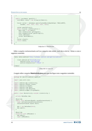PERSISTÊNCIA DE DADOS 44 
51 } 
52 
53 public List <Note > getAll () { 
54 List <Note > notes = new ArrayList <Note >() ; 
55 
56 Cursor cursor = database . query ( CustomSQLiteOpenHelper . TABLE_NOTES , 
57 columns , null , null , null , null , null ); 
58 
59 cursor . moveToFirst (); 
60 while (! cursor . isAfterLast ()) { 
61 Note note = new Note (); 
62 note . setId ( cursor . getLong (0) ); 
63 note . setNote ( cursor . getString (1) ); 
64 notes .add ( note ); 
65 cursor . moveToNext (); 
66 } 
67 cursor . close (); 
68 return notes ; 
69 } 
70 } 
Código Java 5.7: NotesDao.java 
Edite o arquivo res/menu/main.xml (se o arquivo não existir, você deve criá-lo). Deixe-o com o 
seguinte conteúdo: 
1 <menu xmlns:android =" http: // schemas . android . com / apk / res / android "> 
2 
3 <item android:id ="@+id/ add_note " 
4 android:title =" @string /add " 
5 android:showAsAction =" ifRoom " /> 
6 
7 </ menu > 
Código XML 5.6: main.xml 
A seguir edite o arquivoMainActivity.java para que ele fique com o seguinte conteúdo: 
1 package br.com .k19 . android . cap05_02 ; 
2 
3 import java . util . List ; 
4 
5 import android . app. ListActivity ; 
6 import android . content . Intent ; 
7 import android .os. Bundle ; 
8 import android . view . Menu ; 
9 import android . view . MenuItem ; 
10 import android . widget . ArrayAdapter ; 
11 
12 public class MainActivity extends ListActivity { 
13 
14 private NotesDao dao ; 
15 
16 @Override 
17 public void onCreate ( Bundle savedInstanceState ) { 
18 super . onCreate ( savedInstanceState ); 
19 setContentView (R. layout . main ); 
20 
21 dao = new NotesDao ( this ); 
22 dao . open (); 
23 } 
24 
25 @Override 
26 protected void onResume () { 
27 dao . open (); 
28 super . onResume (); 
29 
44 www.k19.com.br 
 