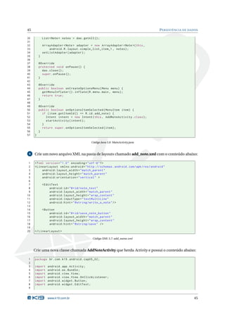 45 PERSISTÊNCIA DE DADOS 
30 List <Note > notes = dao . getAll (); 
31 
32 ArrayAdapter <Note > adapter = new ArrayAdapter <Note >( this , 
33 android .R. layout . simple_list_item_1 , notes ); 
34 setListAdapter ( adapter ); 
35 } 
36 
37 @Override 
38 protected void onPause () { 
39 dao . close (); 
40 super . onPause (); 
41 } 
42 
43 @Override 
44 public boolean onCreateOptionsMenu ( Menu menu ) { 
45 getMenuInflater (). inflate (R. menu .main , menu ); 
46 return true ; 
47 } 
48 
49 @Override 
50 public boolean onOptionsItemSelected ( MenuItem item ) { 
51 if ( item . getItemId () == R.id. add_note ) { 
52 Intent intent = new Intent (this , AddNoteActivity . class ); 
53 startActivity ( intent ); 
54 } 
55 return super . onOptionsItemSelected ( item ); 
56 } 
57 } 
Código Java 5.8: MainActivity.java 
6 Crie umnovo arquivo XML na pasta de layouts chamado add_note.xml com o conteúdo abaixo: 
1 <? xml version =" 1.0" encoding ="utf -8"?> 
2 < LinearLayout xmlns:android =" http: // schemas . android . com / apk / res / android " 
3 android:layout_width =" match_parent " 
4 android:layout_height =" match_parent " 
5 android:orientation =" vertical " > 
6 
7 <EditText 
8 android:id ="@+id/ note_text " 
9 android:layout_width =" match_parent " 
10 android:layout_height =" wrap_content " 
11 android:inputType =" textMultiLine " 
12 android:hint =" @string / write_a_note "/> 
13 
14 <Button 
15 android:id ="@+id/ save_note_button " 
16 android:layout_width =" match_parent " 
17 android:layout_height =" wrap_content " 
18 android:hint =" @string / save " /> 
19 
20 </ LinearLayout > 
Código XML 5.7: add_name.xml 
Crie uma nova classe chamada AddNoteActivity que herda Activity e possui o conteúdo abaixo: 
1 package br.com .k19 . android . cap05_02 ; 
2 
3 import android . app. Activity ; 
4 import android .os. Bundle ; 
5 import android . view . View ; 
6 import android . view . View . OnClickListener ; 
7 import android . widget . Button ; 
8 import android . widget . EditText ; 
9 
www.k19.com.br 45 
 