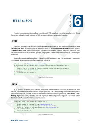 HTTP E JSON 
C A P Í T U L O 
6 
É muito comum um aplicativo fazer requisições HTTP para fazer consultas a webservices. Dessa 
forma, seu aplicativo pode integrar até diferentes serviços em uma única interface. 
HTTP 
Para fazer requisições, a API do Android oferece duas alternativas. A primeira é utilizando a classe 
DefaultHttpClient, do projeto Apache. Tambémexiste a classe AndroidHttpClient que éumsubtipo 
do DefaultHttpClient já configurado para valores otimizados no Android. Hoje em dia não é mais 
recomendado utilizar estas classes, porque a equipe do Google não dá manutenção a essa imple-mentação. 
O método recomendado é utilizar a classe HttpUrlConnection, que é desenvolvido e suportado 
pelo Google. Veja umexemplo abaixo de como utilizá-la: 
1 URL url = new URL (" http :// www. android . com /"); 
2 HttpURLConnection urlConnection = ( HttpURLConnection ) url . openConnection (); 
3 try { 
4 InputStream in = new BufferedInputStream ( urlConnection . getInputStream ()); 
5 // lê os dados do InputStream 
6 } finally { 
7 urlConnection . disconnect (); 
8 } 
Código Java 6.1: Exemplo.java 
JSON 
JSON ganhou muita força nos últimos anos como o formato mais utilizado no retorno de web-services, 
devido a sua simplicidade em comparação com XML. O Android possui bibliotecas padrão 
para lidar com JSON. Existem duas classes que são utilizadas com este propósito, JSONObject e JSO-NArray. 
A primeira serve para lidar com umobjeto em JSON, enquanto a segunda é usada em arrays 
de objetos JSON. Veja abaixo um exemplo de uso: 
1 JSONObject json = new JSONObject ( jsonString ); 
2 try { 
3 String campo1 = json . getString (" campoObrigatorio "); 
4 String campo2 = json . optString (" campoOpcional ", null ); 
5 JSONObject objeto = json . getJSONObject (" objetoAninhado "); 
6 } catch ( JSONException e) { 
7 e. printStackTrace (); 
8 } 
Código Java 6.2: Exemplo.java 
www.k19.com.br 47 
 