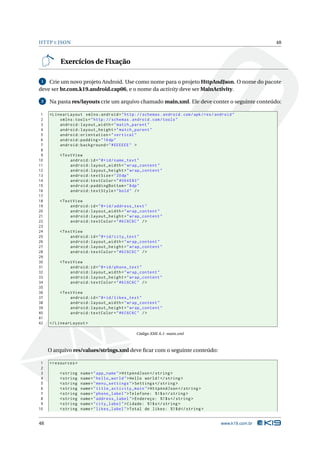 HTTP E JSON 48 
Exercícios de Fixação 
1 Crie umnovo projeto Android. Use como nome para o projeto HttpAndJson. O nome do pacote 
deve ser br.com.k19.android.cap06, e o nome da activity deve serMainActivity. 
2 Na pasta res/layouts crie um arquivo chamado main.xml. Ele deve conter o seguinte conteúdo: 
1 < LinearLayout xmlns:android =" http: // schemas . android . com / apk / res / android " 
2 xmlns:tools =" http: // schemas . android . com / tools " 
3 android:layout_width =" match_parent " 
4 android:layout_height =" match_parent " 
5 android:orientation =" vertical " 
6 android:padding ="16 dp" 
7 android:background ="# EEEEEE " > 
8 
9 <TextView 
10 android:id ="@+id/ name_text " 
11 android:layout_width =" wrap_content " 
12 android:layout_height =" wrap_content " 
13 android:textSize ="20 dp" 
14 android:textColor =" #064 E83" 
15 android:paddingBottom ="8dp" 
16 android:textStyle =" bold " /> 
17 
18 <TextView 
19 android:id ="@+id/ address_text " 
20 android:layout_width =" wrap_content " 
21 android:layout_height =" wrap_content " 
22 android:textColor ="#6 C6C6C " /> 
23 
24 <TextView 
25 android:id ="@+id/ city_text " 
26 android:layout_width =" wrap_content " 
27 android:layout_height =" wrap_content " 
28 android:textColor ="#6 C6C6C " /> 
29 
30 <TextView 
31 android:id ="@+id/ phone_text " 
32 android:layout_width =" wrap_content " 
33 android:layout_height =" wrap_content " 
34 android:textColor ="#6 C6C6C " /> 
35 
36 <TextView 
37 android:id ="@+id/ likes_text " 
38 android:layout_width =" wrap_content " 
39 android:layout_height =" wrap_content " 
40 android:textColor ="#6 C6C6C " /> 
41 
42 </ LinearLayout > 
Código XML 6.1: main.xml 
O arquivo res/values/strings.xml deve ficar com o seguinte conteúdo: 
1 <resources > 
2 
3 <string name =" app_name ">HttpAndJson </ string > 
4 <string name =" hello_world ">Hello world !</ string > 
5 <string name =" menu_settings ">Settings </ string > 
6 <string name =" title_activity_main "> HttpAndJson </ string > 
7 <string name =" phone_label ">Telefone: %1$ s</ string > 
8 <string name =" address_label ">Endereço: %1$ s</ string > 
9 <string name =" city_label ">Cidade: %1$ s</ string > 
10 <string name =" likes_label ">Total de likes: %1$ d</ string > 
48 www.k19.com.br 
 