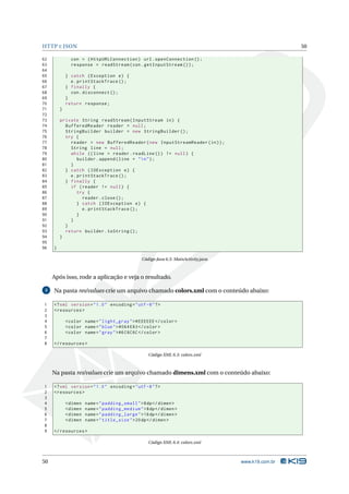 HTTP E JSON 50 
62 con = ( HttpURLConnection ) url . openConnection (); 
63 response = readStream (con . getInputStream ()); 
64 
65 } catch ( Exception e) { 
66 e. printStackTrace (); 
67 } finally { 
68 con. disconnect (); 
69 } 
70 return response ; 
71 } 
72 
73 private String readStream ( InputStream in) { 
74 BufferedReader reader = null ; 
75 StringBuilder builder = new StringBuilder (); 
76 try { 
77 reader = new BufferedReader (new InputStreamReader (in)); 
78 String line = null ; 
79 while (( line = reader . readLine ()) != null ) { 
80 builder . append ( line + "n"); 
81 } 
82 } catch ( IOException e) { 
83 e. printStackTrace (); 
84 } finally { 
85 if ( reader != null ) { 
86 try { 
87 reader . close (); 
88 } catch ( IOException e) { 
89 e. printStackTrace (); 
90 } 
91 } 
92 } 
93 return builder . toString (); 
94 } 
95 
96 } 
Código Java 6.3: MainActivity.java 
Após isso, rode a aplicação e veja o resultado. 
3 Na pasta res/values crie um arquivo chamado colors.xml com o conteúdo abaixo: 
1 <? xml version =" 1.0" encoding ="utf -8"?> 
2 <resources > 
3 
4 <color name =" light_gray "># EEEEEE </ color > 
5 <color name =" blue ">#064 E83 </ color > 
6 <color name =" gray ">#6 C6C6C </ color > 
7 
8 </ resources > 
Código XML 6.3: colors.xml 
Na pasta res/values crie um arquivo chamado dimens.xml com o conteúdo abaixo: 
1 <? xml version =" 1.0" encoding ="utf -8"?> 
2 <resources > 
3 
4 <dimen name =" padding_small ">8dp </ dimen > 
5 <dimen name =" padding_medium ">8dp </ dimen > 
6 <dimen name =" padding_large ">16 dp </ dimen > 
7 <dimen name =" title_size ">20 dp </ dimen > 
8 
9 </ resources > 
Código XML 6.4: colors.xml 
50 www.k19.com.br 
 