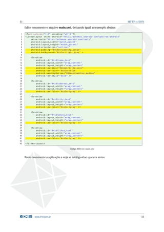 51 HTTP E JSON 
Edite novamente o arquivo main.xml, deixando igual ao exemplo abaixo: 
1 <? xml version =" 1.0" encoding ="utf -8"?> 
2 < LinearLayout xmlns:android =" http: // schemas . android . com / apk / res / android " 
3 xmlns:tools =" http: // schemas . android . com / tools " 
4 android:layout_width =" match_parent " 
5 android:layout_height =" match_parent " 
6 android:orientation =" vertical " 
7 android:padding =" @dimen / padding_large " 
8 android:background =" @color / light_gray " > 
9 
10 <TextView 
11 android:id ="@+id/ name_text " 
12 android:layout_width =" wrap_content " 
13 android:layout_height =" wrap_content " 
14 android:textSize =" @dimen / title_size " 
15 android:textColor =" @color / blue " 
16 android:paddingBottom =" @dimen / padding_medium " 
17 android:textStyle =" bold " /> 
18 
19 <TextView 
20 android:id ="@+id/ address_text " 
21 android:layout_width =" wrap_content " 
22 android:layout_height =" wrap_content " 
23 android:textColor =" @color / gray " /> 
24 
25 <TextView 
26 android:id ="@+id/ city_text " 
27 android:layout_width =" wrap_content " 
28 android:layout_height =" wrap_content " 
29 android:textColor =" @color / gray " /> 
30 
31 <TextView 
32 android:id ="@+id/ phone_text " 
33 android:layout_width =" wrap_content " 
34 android:layout_height =" wrap_content " 
35 android:textColor =" @color / gray " /> 
36 
37 <TextView 
38 android:id ="@+id/ likes_text " 
39 android:layout_width =" wrap_content " 
40 android:layout_height =" wrap_content " 
41 android:textColor =" @color / gray " /> 
42 
43 </ LinearLayout > 
Código XML 6.5: main.xml 
Rode novamente a aplicação e veja se está igual ao que era antes. 
www.k19.com.br 51 
 