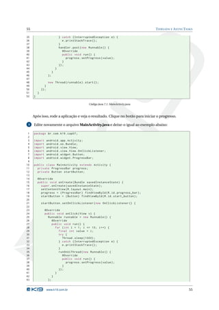 55 THREADS E ASYNCTASKS 
35 } catch ( InterruptedException e) { 
36 e. printStackTrace (); 
37 } 
38 handler . post ( new Runnable () { 
39 @Override 
40 public void run () { 
41 progress . setProgress ( value ); 
42 } 
43 }); 
44 } 
45 } 
46 }; 
47 
48 new Thread ( runnable ). start (); 
49 } 
50 }); 
51 } 
52 } 
Código Java 7.1: MainActivity.java 
Após isso, rode a aplicação e veja o resultado. Clique no botão para iniciar o progresso. 
3 Edite novamente o arquivoMainActivity.java e deixe-o igual ao exemplo abaixo: 
1 package br.com .k19 . cap07 ; 
2 
3 import android . app. Activity ; 
4 import android .os. Bundle ; 
5 import android . view . View ; 
6 import android . view . View . OnClickListener ; 
7 import android . widget . Button ; 
8 import android . widget . ProgressBar ; 
9 
10 public class MainActivity extends Activity { 
11 private ProgressBar progress ; 
12 private Button startButton ; 
13 
14 @Override 
15 public void onCreate ( Bundle savedInstanceState ) { 
16 super . onCreate ( savedInstanceState ); 
17 setContentView (R. layout . main ); 
18 progress = ( ProgressBar ) findViewById (R.id. progress_bar ); 
19 startButton = ( Button ) findViewById (R.id. start_button ); 
20 
21 startButton . setOnClickListener ( new OnClickListener () { 
22 
23 @Override 
24 public void onClick ( View v) { 
25 Runnable runnable = new Runnable () { 
26 @Override 
27 public void run () { 
28 for (int i = 1; i <= 10; i ++) { 
29 final int value = i; 
30 try { 
31 Thread . sleep (1000) ; 
32 } catch ( InterruptedException e) { 
33 e. printStackTrace (); 
34 } 
35 runOnUiThread ( new Runnable () { 
36 @Override 
37 public void run () { 
38 progress . setProgress ( value ); 
39 } 
40 }); 
41 } 
42 } 
43 }; 
www.k19.com.br 55 
 