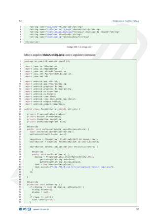 57 THREADS E ASYNCTASKS 
3 <string name =" app_name ">AsyncTask </ string > 
4 <string name =" title_activity_main "> MainActivity </ string > 
5 <string name =" start_image_download ">Iniciar download da imagem </ string > 
6 <string name =" download ">Download </ string > 
7 <string name =" downloading "> downloading </ string > 
8 
9 </ resources > 
Código XML 7.4: strings.xml 
Edite o arquivoMainActivity.java com o seguinte conteúdo: 
1 package br.com .k19 . android . cap07_02 ; 
2 
3 import java .io. IOException ; 
4 import java .io. InputStream ; 
5 import java .net . HttpURLConnection ; 
6 import java .net . MalformedURLException ; 
7 import java .net .URL ; 
8 
9 import android . app. Activity ; 
10 import android .app . ProgressDialog ; 
11 import android . graphics . Bitmap ; 
12 import android . graphics . BitmapFactory ; 
13 import android .os. AsyncTask ; 
14 import android .os. Bundle ; 
15 import android . view . View ; 
16 import android . view . View . OnClickListener ; 
17 import android . widget . Button ; 
18 import android . widget . ImageView ; 
19 
20 public class MainActivity extends Activity { 
21 
22 private ProgressDialog dialog ; 
23 private Button startButton ; 
24 private ImageView imageView ; 
25 private DownloadImageTask task ; 
26 
27 @Override 
28 public void onCreate ( Bundle savedInstanceState ) { 
29 super . onCreate ( savedInstanceState ); 
30 setContentView (R. layout . main ); 
31 
32 imageView = ( ImageView ) findViewById (R.id. image_view ); 
33 startButton = ( Button ) findViewById (R.id. start_button ); 
34 
35 startButton . setOnClickListener ( new OnClickListener () { 
36 
37 @Override 
38 public void onClick ( View v) { 
39 dialog = ProgressDialog . show ( MainActivity .this , 
40 getString (R. string . download ), 
41 getString (R. string . downloading )); 
42 task = new DownloadImageTask (); 
43 task . execute (" http :// k19 .com .br/ css / img /main - header - logo . png "); 
44 } 
45 }); 
46 
47 } 
48 
49 @Override 
50 protected void onDestroy () { 
51 if ( dialog != null && dialog . isShowing ()) { 
52 dialog . dismiss (); 
53 dialog = null ; 
54 } 
55 if ( task != null ) { 
56 task . cancel ( true ); 
57 } 
www.k19.com.br 57 
 