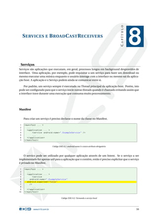 SERVICES E BROADCASTRECEIVERS 
C A P Í T U L O 
8 
Serviços 
Serviços são aplicações que executam, em geral, processos longos em background desprovidos de 
interface. Uma aplicação, por exemplo, pode requisitar a um serviço para fazer um download ou 
mesmo executar uma música enquanto o usuário interage com a interface ou mesmo sai da aplica-ção 
host. A aplicação e o Serviço podem ainda se comunicar entre si. 
Por padrão, um serviço sempre é executado na Thread principal da aplicação host. Porém, isto 
pode ser configurado para que o serviço inicie outras threads quando é chamado evitando assim que 
a interface trave durante uma execução que consuma muito processamento. 
Manifest 
Para criar um serviço é preciso declarar o nome da classe noManifest. 
1 <manifest ... > 
2 ... 
3 < application ... > 
4 <service android:name =". ExampleService " /> 
5 ... 
6 </ application > 
7 </ manifest > 
Código XML 8.1: android:name é o único atributo obrigatório 
O servico pode ser utilizado por qualquer aplicação através de um Intent. Se o serviço a ser 
implementado for apenas util para a aplicação que o contém, então é preciso explicitar que o serviço 
é privado noManifest. 
1 <manifest ... > 
2 ... 
3 < application ... > 
4 <service 
5 android:name =". ExampleService " 
6 android:exported =" false " 
7 /> 
8 ... 
9 </ application > 
10 </ manifest > 
Código XML 8.2: Tornando o serviço local 
www.k19.com.br 59 
 
