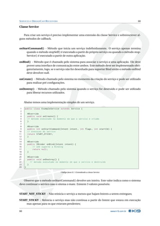 SERVICES E BROADCASTRECEIVERS 60 
Classe Service 
Para criar um serviço é preciso implementar uma extensão da classe Service e sobreescrever al-guns 
métodos de callback. 
onStartCommand() - Método que inicia um serviço indefinidamente. O serviço apenas termina 
quando o método stopSelf() é executado a partir do próprio serviço ou quando o método stop- 
Service() é executado a partir de outra aplicação. 
onBind() - Método que é chamado pelo sistema para associar o serviço a uma aplicação. Ele deve 
prover uma interface de comunicação entre ambos. Este método deve ser implementado obri-gatoriamente, 
logo, se o serviço não for desenhado para suportar Bind então o método onBind 
deve devolver null. 
onCreate() -Método chamado pelo sistema no momento da criação do serviço e pode ser utilizado 
para realizar pré configurações. 
onDestroy() - Método chamado pelo sistema quando o serviço for destruido e pode ser utilizado 
para liberar recursos utilizados. 
Abaixo temos uma implementação simples de umserviço. 
1 public class ExampleService extends Service { 
2 
3 @Override 
4 public void onCreate () { 
5 // metodo executado no momento em que o servico e criado 
6 } 
7 
8 @Override 
9 public int onStartCommand ( Intent intent , int flags , int startId ) { 
10 // execucao do servico 
11 return START_STICKY ; 
12 } 
13 
14 @Override 
15 public IBinder onBind ( Intent intent ) { 
16 // sem suporte a Binding 
17 return null ; 
18 } 
19 
20 @Override 
21 public void onDestroy () { 
22 // metodo executado no momento em que o servico e destruido 
23 } 
24 } 
Código Java 8.1: Extendendo a classe Service 
Observe que o método onStartCommand() devolve uminteiro. Este valor indica como o sistema 
deve continuar o servico caso o sitema omate. Existem 3 valores possíveis: 
START_NOT_STICKY - Não reinicia o serviço a menos que hajamIntents a serem entregues; 
START_STICKY - Reinicia o serviço mas não continua a partir do Intent que estava em execução 
mas apenas para os que estavam pendentes; 
60 www.k19.com.br 
 