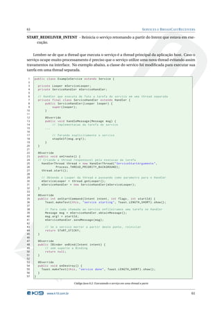 61 SERVICES E BROADCASTRECEIVERS 
START_REDELIVER_INTENT - Reinicia o serviço retomando a partir do Intent que estava em exe-cução. 
Lembre-se de que a thread que executa o serviço é a thread principal da aplicação host. Caso o 
serviço ocupe muito processamento é preciso que o serviço utilize uma nova thread evitando assim 
travamentos na interface. No exemplo abaixo, a classe do servico foi modificada para executar sua 
tarefa em uma thread separada. 
1 public class ExampleService extends Service { 
2 
3 private Looper mServiceLooper ; 
4 private ServiceHandler mServiceHandler ; 
5 
6 // Handler que executa de fato a tarefa do servico em uma thread separada 
7 private final class ServiceHandler extends Handler { 
8 public ServiceHandler ( Looper looper ) { 
9 super ( looper ); 
10 } 
11 
12 @Override 
13 public void handleMessage ( Message msg ) { 
14 // Implementacao da tarefa do servico 
15 ... 
16 
17 // Parando explicitamente o servico 
18 stopSelf (msg . arg1 ); 
19 } 
20 } 
21 
22 @Override 
23 public void onCreate () { 
24 // Criando a thread responsavel pela execucao da tarefa 
25 HandlerThread thread = new HandlerThread (" ServiceStartArguments ", 
26 Process . THREAD_PRIORITY_BACKGROUND ); 
27 thread . start (); 
28 
29 // Obtendo o Looper da thread e passando como parametro para o Handler 
30 mServiceLooper = thread . getLooper (); 
31 mServiceHandler = new ServiceHandler ( mServiceLooper ); 
32 } 
33 
34 @Override 
35 public int onStartCommand ( Intent intent , int flags , int startId ) { 
36 Toast . makeText (this , " service starting ", Toast . LENGTH_SHORT ). show (); 
37 
38 // Para cada chamada ao servico enfileiramos uma tarefa no Handler 
39 Message msg = mServiceHandler . obtainMessage (); 
40 msg. arg1 = startId ; 
41 mServiceHandler . sendMessage (msg ); 
42 
43 // Se o servico morrer a partir deste ponto , reiniciar 
44 return START_STICKY ; 
45 } 
46 
47 @Override 
48 public IBinder onBind ( Intent intent ) { 
49 // sem suporte a Binding 
50 return null ; 
51 } 
52 
53 @Override 
54 public void onDestroy () { 
55 Toast . makeText (this , " service done ", Toast . LENGTH_SHORT ). show (); 
56 } 
57 } 
Código Java 8.2: Executando o serviço em uma thread a parte 
www.k19.com.br 61 
 