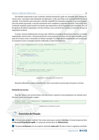 SERVICES E BROADCASTRECEIVERS 62 
Um detalhe importante é que o método onStartCommand() pode ser chamado pelo sistema di-versas 
vezes, uma para cada requisição da aplicação. Cada uma delas vem acompanhada de um id 
(startId). Se ao final de uma execução o método stopSelf() for chamado enquanto uma outra requisi-ção 
está sendo executada, o serviço terminaria sem completar a segunda execução. Para evitar isto, 
o método stopSelf() pode receber uminteiro que representa o id da requisição que terminou. Se o id 
for igual ao da última requisição o serviço termina, caso contrário ele continua a executar até que as 
requisições acabem. 
É muito comum implementar serviços que utilizem sua própria thread para executar as tarefas 
requisitadas, desta forma, o framework fornece uma extensão da classe Service que simplifica a cri-ação 
de serviços como o mostrado no último exemplo. O código abaixo implementa um serviço que 
se comporta como o exemplo anterior utilizando a classe IntentService. 
1 public class ExampleService extends IntentService { 
2 
3 /** 
4 * O contrutor e obrigatorio e deve chamar o contrutor da super classe 
5 * passando o nome da Thread worker 
6 */ 
7 public ExampleService () { 
8 super (" ExampleService "); 
9 } 
10 
11 /** 
12 * Este metodo e chamado pela IntentService a partir de um worker Thread e recebe o 
13 * Intent que iniciou o servico . Quando o metodo termina o IntentService para o 
14 * servico . 
15 */ 
16 @Override 
17 protected void onHandleIntent ( Intent intent ) { 
18 // Implementacao da tarefa do servico 
19 } 
20 } 
Código Java 8.3: Utilizando a classe IntentService 
Quando utilizamos a classe IntentService, não é necessário se preocupar emparar o serviço. 
Iniciando um serviço 
Para dar início a um serviço basta criar um intent e passá-lo como parâmetro ao método start- 
Service() como no exemplo a seguir: 
1 Intent intent = new Intent (this , ExampleService . class ); 
2 startService ( intent ); 
Código Java 8.4: Iniciando um serviço 
Exercícios de Fixação 
1 Crie umnovo projeto Android. Use como nome para o projeto Services. O nome do pacote deve 
ser br.com.k19.android.cap08, e o nome da activity deve serMainActivity. 
2 Na pasta res/layouts crie um arquivo chamado main.xml. Ele deve conter o seguinte conteúdo: 
62 www.k19.com.br 
 
