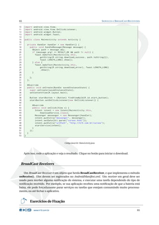 65 SERVICES E BROADCASTRECEIVERS 
10 import android . view . View ; 
11 import android . view . View . OnClickListener ; 
12 import android . widget . Button ; 
13 import android . widget . Toast ; 
14 
15 public class MainActivity extends Activity { 
16 
17 private Handler handler = new Handler () { 
18 public void handleMessage ( Message message ) { 
19 Object path = message .obj ; 
20 if ( message . arg1 == RESULT_OK && path != null ) { 
21 Toast . makeText ( MainActivity .this , 
22 getString (R. string . download_success , path . toString ()), 
23 Toast . LENGTH_LONG ). show (); 
24 } else { 
25 Toast . makeText ( MainActivity .this , 
26 getString (R. string . download_error ), Toast . LENGTH_LONG ) 
27 . show (); 
28 } 
29 
30 }; 
31 }; 
32 
33 @Override 
34 public void onCreate ( Bundle savedInstanceState ) { 
35 super . onCreate ( savedInstanceState ); 
36 setContentView (R. layout . main ); 
37 
38 Button startButton = ( Button ) findViewById (R.id. start_button ); 
39 startButton . setOnClickListener ( new OnClickListener () { 
40 
41 @Override 
42 public void onClick ( View v) { 
43 Intent intent = new Intent ( MainActivity .this , 
44 DownloadService . class ); 
45 Messenger messenger = new Messenger ( handler ); 
46 intent . putExtra (" messenger ", messenger ); 
47 intent . setData ( Uri. parse (" cursos . html ")); 
48 intent . putExtra (" urlPath ", " http :// k19 . com .br/ cursos "); 
49 startService ( intent ); 
50 } 
51 }); 
52 } 
53 } 
Código Java 8.6: MainActivity.java 
Após isso, rode a aplicação e veja o resultado. Clique no botão para iniciar o download. 
BroadCast Receivers 
Um BroadCast Receiver é um objeto que herda BroadCastReceiver, e que implementa o método 
onReceive(). Eles devem ser registrados no AndroidManifest.xml. Um receiver em geral deve ser 
usado para receber alguma notificação do sistema, e executar uma tarefa dependendo do tipo de 
notificação recebido. Por exemplo, se sua aplicação recebeu uma notificação de que a bateria está 
baixa, ele pode forçadamente parar serviços ou tarefas que estejam consumindo muito processa-mento, 
ou até fechar o aplicativo. 
Exercícios de Fixação 
www.k19.com.br 65 
 