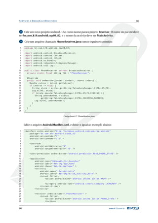SERVICES E BROADCASTRECEIVERS 66 
3 Crie um novo projeto Android. Use como nome para o projeto Reveiver. O nome do pacote deve 
ser br.com.k19.android.cap08_02, e o nome da activity deve serMainActivity. 
4 Crie umarquivo chamado PhoneReceiver.java com o seguinte conteúdo: 
1 package br.com .k19 . android . cap08_02 ; 
2 
3 import android . content . BroadcastReceiver ; 
4 import android . content . Context ; 
5 import android . content . Intent ; 
6 import android .os. Bundle ; 
7 import android . telephony . TelephonyManager ; 
8 import android . util . Log; 
9 
10 public class PhoneReceiver extends BroadcastReceiver { 
11 private static final String TAG = " PhoneReceiver "; 
12 
13 @Override 
14 public void onReceive ( Context context , Intent intent ) { 
15 Bundle extras = intent . getExtras (); 
16 if ( extras != null ) { 
17 String state = extras . getString ( TelephonyManager . EXTRA_STATE ); 
18 Log.w(TAG , state ); 
19 if ( state . equals ( TelephonyManager . EXTRA_STATE_RINGING )) { 
20 String phoneNumber = extras 
21 . getString ( TelephonyManager . EXTRA_INCOMING_NUMBER ); 
22 Log.w(TAG , phoneNumber ); 
23 } 
24 } 
25 } 
26 } 
Código Java 8.7: PhoneReceiver.java 
Edite o arquivo AndroidManifest.xml, e deixe-o igual ao exemplo abaixo: 
1 <manifest xmlns:android =" http: // schemas . android . com / apk / res / android " 
2 package ="br. com. k19. android . cap08_02 " 
3 android:versionCode ="1" 
4 android:versionName ="1.0 " > 
5 
6 <uses -sdk 
7 android:minSdkVersion ="8" 
8 android:targetSdkVersion ="15" /> 
9 
10 <uses - permission android:name =" android . permission . READ_PHONE_STATE " /> 
11 
12 < application 
13 android:icon =" @drawable / ic_launcher " 
14 android:label =" @string / app_name " 
15 android:theme =" @style / AppTheme " > 
16 <activity 
17 android:name =". MainActivity " 
18 android:label =" @string / title_activity_main " > 
19 <intent - filter > 
20 <action android:name =" android . intent . action . MAIN " /> 
21 
22 <category android:name =" android . intent . category . LAUNCHER " /> 
23 </ intent - filter > 
24 </ activity > 
25 
26 <receiver android:name =". PhoneReceiver " > 
27 <intent - filter > 
28 <action android:name =" android . intent . action . PHONE_STATE " > 
29 </ action > 
66 www.k19.com.br 
 