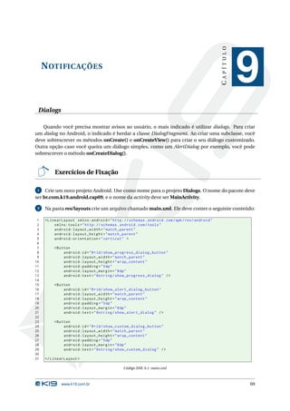 NOTIFICAÇÕES 
C A P Í T U L O 
9 
Dialogs 
Quando você precisa mostrar avisos ao usuário, o mais indicado é utilizar dialogs. Para criar 
um dialog no Android, o indicado é herdar a classe DialogFragment. Ao criar uma subclasse, você 
deve sobrescrever os métodos onCreate() e onCreateView() para criar o seu diálogo customizado. 
Outra opção caso você queira um diálogo simples, como um AlertDialog por exemplo, você pode 
sobrescrever o método onCreateDialog(). 
Exercícios de Fixação 
1 Crie um novo projeto Android. Use como nome para o projeto Dialogs. O nome do pacote deve 
ser br.com.k19.android.cap09, e o nome da activity deve serMainActivity. 
2 Na pasta res/layouts crie um arquivo chamado main.xml. Ele deve conter o seguinte conteúdo: 
1 < LinearLayout xmlns:android =" http: // schemas . android . com / apk / res / android " 
2 xmlns:tools =" http: // schemas . android . com / tools " 
3 android:layout_width =" match_parent " 
4 android:layout_height =" match_parent " 
5 android:orientation =" vertical " > 
6 
7 <Button 
8 android:id ="@+id/ show_progress_dialog_button " 
9 android:layout_width =" match_parent " 
10 android:layout_height =" wrap_content " 
11 android:padding ="5dp" 
12 android:layout_margin ="8dp" 
13 android:text =" @string / show_progress_dialog " /> 
14 
15 <Button 
16 android:id ="@+id/ show_alert_dialog_button " 
17 android:layout_width =" match_parent " 
18 android:layout_height =" wrap_content " 
19 android:padding ="5dp" 
20 android:layout_margin ="8dp" 
21 android:text =" @string / show_alert_dialog " /> 
22 
23 <Button 
24 android:id ="@+id/ show_custom_dialog_button " 
25 android:layout_width =" match_parent " 
26 android:layout_height =" wrap_content " 
27 android:padding ="5dp" 
28 android:layout_margin ="8dp" 
29 android:text =" @string / show_custom_dialog " /> 
30 
31 </ LinearLayout > 
Código XML 9.1: main.xml 
www.k19.com.br 69 
 