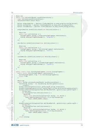 71 NOTIFICAÇÕES 
19 @Override 
20 public void onCreate ( Bundle savedInstanceState ) { 
21 super . onCreate ( savedInstanceState ); 
22 setContentView (R. layout . main ); 
23 
24 Button progressButton = ( Button ) findViewById (R.id. show_progress_dialog_button ); 
25 Button alertButton = ( Button ) findViewById (R.id. show_alert_dialog_button ); 
26 Button customButton = ( Button ) findViewById (R.id. show_custom_dialog_button ); 
27 
28 progressButton . setOnClickListener ( new OnClickListener () { 
29 
30 @Override 
31 public void onClick ( View v) { 
32 DialogFragment dialog = ProgressDialogFragment . newInstance (); 
33 dialog . show ( getFragmentManager () , " progress "); 
34 } 
35 }); 
36 
37 alertButton . setOnClickListener ( new OnClickListener () { 
38 
39 @Override 
40 public void onClick ( View v) { 
41 DialogFragment dialog = AlertDialogFragment . newInstance (); 
42 dialog . show ( getFragmentManager () , " alert "); 
43 } 
44 }); 
45 
46 customButton . setOnClickListener ( new OnClickListener () { 
47 
48 @Override 
49 public void onClick ( View v) { 
50 DialogFragment dialog = CustomDialogFragment . newInstance (); 
51 dialog . show ( getFragmentManager () , " custom "); 
52 } 
53 }); 
54 } 
55 
56 public static class AlertDialogFragment extends DialogFragment { 
57 public static AlertDialogFragment newInstance () { 
58 AlertDialogFragment frag = new AlertDialogFragment (); 
59 return frag ; 
60 } 
61 
62 @Override 
63 public Dialog onCreateDialog ( Bundle savedInstanceState ) { 
64 AlertDialog dialog = new AlertDialog . Builder ( getActivity ()) 
65 . create (); 
66 dialog . setTitle ( getActivity (). getString (R. string . attention )); 
67 dialog . setMessage ( getActivity (). getString (R. string . which_button_gonna_press )); 
68 dialog . setButton ( DialogInterface . BUTTON_POSITIVE , getActivity (). getString (R.Ã- 
string .yes ), 
69 new DialogInterface . OnClickListener () { 
70 @Override 
71 public void onClick ( DialogInterface dialog , int which ) { 
72 Toast . makeText ( getActivity () , R. string . pressed_yes , 
73 Toast . LENGTH_SHORT ). show (); 
74 } 
75 }); 
76 dialog . setButton ( DialogInterface . BUTTON_NEGATIVE , getActivity (). getString (R.Ã- 
string .no), 
77 new DialogInterface . OnClickListener () { 
78 @Override 
79 public void onClick ( DialogInterface dialog , int which ) { 
80 Toast . makeText ( getActivity () , R. string . pressed_no , 
81 Toast . LENGTH_SHORT ). show (); 
82 } 
83 }); 
84 return dialog ; 
85 } 
86 } 
www.k19.com.br 71 
 