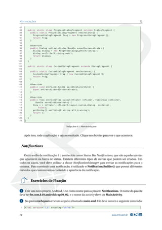NOTIFICAÇÕES 72 
87 
88 public static class ProgressDialogFragment extends DialogFragment { 
89 public static ProgressDialogFragment newInstance () { 
90 ProgressDialogFragment frag = new ProgressDialogFragment (); 
91 return frag ; 
92 } 
93 
94 @Override 
95 public Dialog onCreateDialog ( Bundle savedInstanceState ) { 
96 Dialog dialog = new ProgressDialog ( getActivity ()); 
97 dialog . setTitle (R. string . wait ); 
98 return dialog ; 
99 } 
100 } 
101 
102 public static class CustomDialogFragment extends DialogFragment { 
103 
104 public static CustomDialogFragment newInstance () { 
105 CustomDialogFragment frag = new CustomDialogFragment (); 
106 return frag ; 
107 } 
108 
109 @Override 
110 public void onCreate ( Bundle savedInstanceState ) { 
111 super . onCreate ( savedInstanceState ); 
112 } 
113 
114 @Override 
115 public View onCreateView ( LayoutInflater inflater , ViewGroup container , 
116 Bundle savedInstanceState ) { 
117 View v = inflater . inflate (R. layout . custom_dialog , container , 
118 false ); 
119 getDialog (). setTitle (R. string . k19_training ); 
120 return v; 
121 } 
122 } 
123 } 
Código Java 9.1: MainActivity.java 
Após isso, rode a aplicação e veja o resultado. Clique nos botões para ver o que acontece. 
Notifications 
Outro estilo de notificação é o conhecido como Status Bar Notifications, que são aqueles alertas 
que aparecem na barra de status. Existem diferentes tipos de alertas que podem ser criados. Em 
todos os casos, você deve utilizar a classe NotificationManager para enviar as notificações para o 
sistema. Para construir uma notificação, é utilizado o Notification.Builder() que possui diferentes 
métodos que customizamo conteúdo e aparência da notificação. 
Exercícios de Fixação 
3 Crie um novo projeto Android. Use como nome para o projeto Notifications. O nome do pacote 
deve ser br.com.k19.android.cap09_02, e o nome da activity deve serMainActivity. 
4 Na pasta res/layouts crie um arquivo chamado main.xml. Ele deve conter o seguinte conteúdo: 
1 <? xml version =" 1.0" encoding ="utf -8"?> 
72 www.k19.com.br 
 