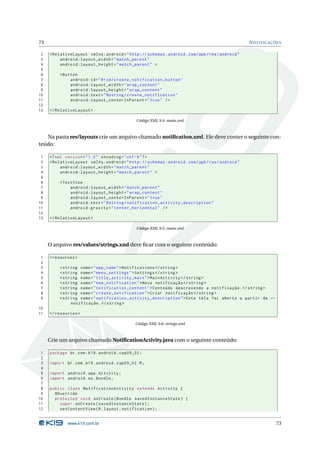 73 NOTIFICAÇÕES 
2 < RelativeLayout xmlns:android =" http: // schemas . android . com / apk / res / android " 
3 android:layout_width =" match_parent " 
4 android:layout_height =" match_parent " > 
5 
6 <Button 
7 android:id ="@+id/ create_notification_button " 
8 android:layout_width =" wrap_content " 
9 android:layout_height =" wrap_content " 
10 android:text =" @string / create_notification " 
11 android:layout_centerInParent =" true " /> 
12 
13 </ RelativeLayout > 
Código XML 9.4: main.xml 
Na pasta res/layouts crie um arquivo chamado notification.xml. Ele deve conter o seguinte con-teúdo: 
1 <? xml version =" 1.0" encoding ="utf -8"?> 
2 < RelativeLayout xmlns:android =" http: // schemas . android . com / apk / res / android " 
3 android:layout_width =" match_parent " 
4 android:layout_height =" match_parent " > 
5 
6 <TextView 
7 android:layout_width =" match_parent " 
8 android:layout_height =" wrap_content " 
9 android:layout_centerInParent =" true " 
10 android:text =" @string / notification_activity_description " 
11 android:gravity =" center_horizontal " /> 
12 
13 </ RelativeLayout > 
Código XML 9.5: main.xml 
O arquivo res/values/strings.xml deve ficar com o seguinte conteúdo: 
1 <resources > 
2 
3 <string name =" app_name "> Notifications </ string > 
4 <string name =" menu_settings ">Settings </ string > 
5 <string name =" title_activity_main "> MainActivity </ string > 
6 <string name =" new_notification ">Nova notificação </ string > 
7 <string name =" notification_content ">Conteúdo descrevendo a notificação .</ string > 
8 <string name =" create_notification ">Criar notificação </ string > 
9 <string name =" notification_activity_description ">Esta tela foi aberta a partir da Ã- 
notificação .</ string > 
10 
11 </ resources > 
Código XML 9.6: strings.xml 
Crie umarquivo chamado NotificationActivity.java com o seguinte conteúdo: 
1 package br.com .k19 . android . cap09_02 ; 
2 
3 import br. com. k19. android . cap09_02 .R; 
4 
5 import android . app. Activity ; 
6 import android .os. Bundle ; 
7 
8 public class NotificationActivity extends Activity { 
9 @Override 
10 protected void onCreate ( Bundle savedInstanceState ) { 
11 super . onCreate ( savedInstanceState ); 
12 setContentView (R. layout . notification ); 
www.k19.com.br 73 
 