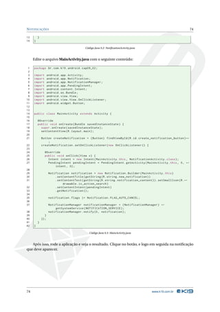 NOTIFICAÇÕES 74 
13 } 
14 } 
Código Java 9.2: NotificationActivity.java 
Edite o arquivoMainActivity.java com o seguinte conteúdo: 
1 package br.com .k19 . android . cap09_02 ; 
2 
3 import android . app. Activity ; 
4 import android . app. Notification ; 
5 import android . app. NotificationManager ; 
6 import android . app. PendingIntent ; 
7 import android . content . Intent ; 
8 import android .os. Bundle ; 
9 import android . view . View ; 
10 import android . view . View . OnClickListener ; 
11 import android . widget . Button ; 
12 
13 
14 public class MainActivity extends Activity { 
15 
16 @Override 
17 public void onCreate ( Bundle savedInstanceState ) { 
18 super . onCreate ( savedInstanceState ); 
19 setContentView (R. layout . main ); 
20 
21 Button createNotification = ( Button ) findViewById (R.id. create_notification_button )Ã- 
; 
22 createNotification . setOnClickListener ( new OnClickListener () { 
23 
24 @Override 
25 public void onClick ( View v) { 
26 Intent intent = new Intent ( MainActivity .this , NotificationActivity . class ); 
27 PendingIntent pendingIntent = PendingIntent . getActivity ( MainActivity .this , 0, Ã- 
intent , 0); 
28 
29 Notification notification = new Notification . Builder ( MainActivity . this ) 
30 . setContentTitle ( getString (R. string . new_notification )) 
31 . setContentText ( getString (R. string . notification_content )). setSmallIcon (R.Ã- 
drawable . ic_action_search ) 
32 . setContentIntent ( pendingIntent ) 
33 . getNotification (); 
34 
35 notification . flags |= Notification . FLAG_AUTO_CANCEL ; 
36 
37 NotificationManager notificationManager = ( NotificationManager ) Ã- 
getSystemService ( NOTIFICATION_SERVICE ); 
38 notificationManager . notify (0, notification ); 
39 } 
40 }); 
41 } 
42 } 
Código Java 9.3: MainActivity.java 
Após isso, rode a aplicação e veja o resultado. Clique no botão, e logo em seguida na notificação 
que deve aparecer. 
74 www.k19.com.br 
 