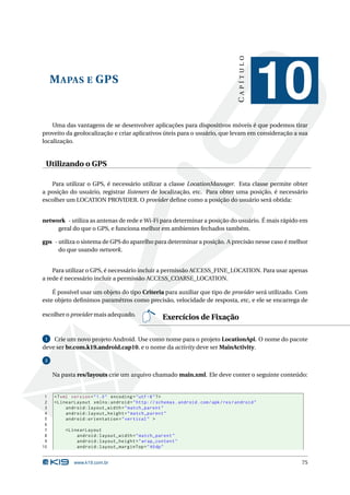 MAPAS E GPS 
C A P Í T U L O 
10 
Uma das vantagens de se desenvolver aplicações para dispositivos móveis é que podemos tirar 
proveito da geolocalização e criar aplicativos úteis para o usuário, que levam em consideração a sua 
localização. 
Utilizando o GPS 
Para utilizar o GPS, é necessário utilizar a classe LocationManager. Esta classe permite obter 
a posição do usuário, registrar listeners de localização, etc. Para obter uma posição, é necessário 
escolher um LOCATION PROVIDER. O provider define como a posição do usuário será obtida: 
network - utiliza as antenas de rede eWi-Fi para determinar a posição do usuário. É mais rápido em 
geral do que o GPS, e funcionamelhor em ambientes fechados também. 
gps - utiliza o sistema de GPS do aparelho para determinar a posição. A precisão nesse caso é melhor 
do que usando network. 
Para utilizar o GPS, é necessário incluir a permissão ACCESS_FINE_LOCATION. Para usar apenas 
a rede é necessário incluir a permissão ACCESS_COARSE_LOCATION. 
É possível usar um objeto do tipo Criteria para auxiliar que tipo de provider será utilizado. Com 
este objeto definimos paramêtros como precisão, velocidade de resposta, etc, e ele se encarrega de 
escolher o provider mais adequado. Exercícios de Fixação 
1 Crie um novo projeto Android. Use como nome para o projeto LocationApi. O nome do pacote 
deve ser br.com.k19.android.cap10, e o nome da activity deve serMainActivity. 
2 
Na pasta res/layouts crie um arquivo chamado main.xml. Ele deve conter o seguinte conteúdo: 
1 <? xml version =" 1.0" encoding ="utf -8"?> 
2 < LinearLayout xmlns:android =" http: // schemas . android . com / apk / res / android " 
3 android:layout_width =" match_parent " 
4 android:layout_height =" match_parent " 
5 android:orientation =" vertical " > 
6 
7 < LinearLayout 
8 android:layout_width =" match_parent " 
9 android:layout_height =" wrap_content " 
10 android:layout_marginTop ="40 dp" 
www.k19.com.br 75 
 