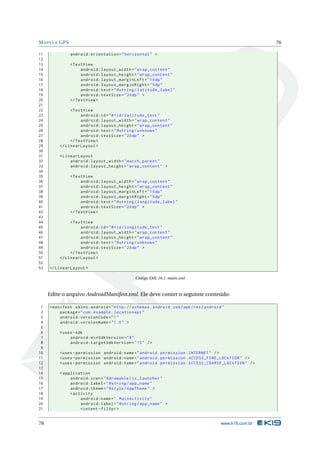 MAPAS E GPS 76 
11 android:orientation =" horizontal " > 
12 
13 <TextView 
14 android:layout_width =" wrap_content " 
15 android:layout_height =" wrap_content " 
16 android:layout_marginLeft ="10 dp" 
17 android:layout_marginRight ="5dp" 
18 android:text =" @string / latitude_label " 
19 android:textSize ="20 dp" > 
20 </ TextView > 
21 
22 <TextView 
23 android:id ="@+id/ latitude_text " 
24 android:layout_width =" wrap_content " 
25 android:layout_height =" wrap_content " 
26 android:text =" @string / unknown " 
27 android:textSize ="20 dp" > 
28 </ TextView > 
29 </ LinearLayout > 
30 
31 < LinearLayout 
32 android:layout_width =" match_parent " 
33 android:layout_height =" wrap_content " > 
34 
35 <TextView 
36 android:layout_width =" wrap_content " 
37 android:layout_height =" wrap_content " 
38 android:layout_marginLeft ="10 dp" 
39 android:layout_marginRight ="5dp" 
40 android:text =" @string / longitude_label " 
41 android:textSize ="20 dp" > 
42 </ TextView > 
43 
44 <TextView 
45 android:id ="@+id/ longitude_text " 
46 android:layout_width =" wrap_content " 
47 android:layout_height =" wrap_content " 
48 android:text =" @string / unknown " 
49 android:textSize ="20 dp" > 
50 </ TextView > 
51 </ LinearLayout > 
52 
53 </ LinearLayout > 
Código XML 10.1: main.xml 
Edite o arquivo AndroidManifest.xml. Ele deve conter o seguinte conteúdo: 
1 <manifest xmlns:android =" http: // schemas . android . com / apk / res / android " 
2 package =" com. example . locationapi " 
3 android:versionCode ="1" 
4 android:versionName ="1.0 " > 
5 
6 <uses -sdk 
7 android:minSdkVersion ="8" 
8 android:targetSdkVersion ="15" /> 
9 
10 <uses - permission android:name =" android . permission . INTERNET " /> 
11 <uses - permission android:name =" android . permission . ACCESS_FINE_LOCATION " /> 
12 <uses - permission android:name =" android . permission . ACCESS_COARSE_LOCATION " /> 
13 
14 < application 
15 android:icon =" @drawable / ic_launcher " 
16 android:label =" @string / app_name " 
17 android:theme =" @style / AppTheme " > 
18 <activity 
19 android:name =". MainActivity " 
20 android:label =" @string / app_name " > 
21 <intent - filter > 
76 www.k19.com.br 
 