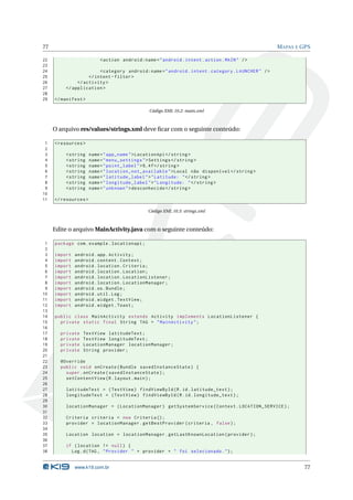 77 MAPAS E GPS 
22 <action android:name =" android . intent . action . MAIN " /> 
23 
24 <category android:name =" android . intent . category . LAUNCHER " /> 
25 </ intent - filter > 
26 </ activity > 
27 </ application > 
28 
29 </ manifest > 
Código XML 10.2: main.xml 
O arquivo res/values/strings.xml deve ficar com o seguinte conteúdo: 
1 <resources > 
2 
3 <string name =" app_name ">LocationApi </ string > 
4 <string name =" menu_settings ">Settings </ string > 
5 <string name =" point_label ">%.4f</ string > 
6 <string name =" location_not_available ">Local não disponível </ string > 
7 <string name =" latitude_label ">" Latitude: "</ string > 
8 <string name =" longitude_label ">" Longitude: "</ string > 
9 <string name =" unknown ">desconhecido </ string > 
10 
11 </ resources > 
Código XML 10.3: strings.xml 
Edite o arquivoMainActivity.java com o seguinte conteúdo: 
1 package com . example . locationapi ; 
2 
3 import android . app. Activity ; 
4 import android . content . Context ; 
5 import android . location . Criteria ; 
6 import android . location . Location ; 
7 import android . location . LocationListener ; 
8 import android . location . LocationManager ; 
9 import android .os. Bundle ; 
10 import android . util .Log ; 
11 import android . widget . TextView ; 
12 import android . widget . Toast ; 
13 
14 public class MainActivity extends Activity implements LocationListener { 
15 private static final String TAG = " MainActivity "; 
16 
17 private TextView latitudeText ; 
18 private TextView longitudeText ; 
19 private LocationManager locationManager ; 
20 private String provider ; 
21 
22 @Override 
23 public void onCreate ( Bundle savedInstanceState ) { 
24 super . onCreate ( savedInstanceState ); 
25 setContentView (R. layout . main ); 
26 
27 latitudeText = ( TextView ) findViewById (R.id. latitude_text ); 
28 longitudeText = ( TextView ) findViewById (R.id. longitude_text ); 
29 
30 locationManager = ( LocationManager ) getSystemService ( Context . LOCATION_SERVICE ); 
31 
32 Criteria criteria = new Criteria (); 
33 provider = locationManager . getBestProvider ( criteria , false ); 
34 
35 Location location = locationManager . getLastKnownLocation ( provider ); 
36 
37 if ( location != null ) { 
38 Log.d(TAG , " Provider " + provider + " foi selecionado ."); 
www.k19.com.br 77 
 
