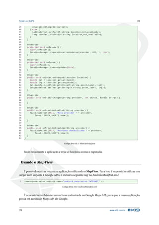 MAPAS E GPS 78 
39 onLocationChanged ( location ); 
40 } else { 
41 latitudeText . setText (R. string . location_not_available ); 
42 longitudeText . setText (R. string . location_not_available ); 
43 } 
44 } 
45 
46 @Override 
47 protected void onResume () { 
48 super . onResume (); 
49 locationManager . requestLocationUpdates ( provider , 400 , 1, this ); 
50 } 
51 
52 @Override 
53 protected void onPause () { 
54 super . onPause (); 
55 locationManager . removeUpdates ( this ); 
56 } 
57 
58 @Override 
59 public void onLocationChanged ( Location location ) { 
60 double lat = location . getLatitude (); 
61 double lng = location . getLongitude (); 
62 latitudeText . setText ( getString (R. string . point_label , lat )); 
63 longitudeText . setText ( getString (R. string . point_label , lng )); 
64 } 
65 
66 @Override 
67 public void onStatusChanged ( String provider , int status , Bundle extras ) { 
68 
69 } 
70 
71 @Override 
72 public void onProviderEnabled ( String provider ) { 
73 Toast . makeText (this , " Novo provider " + provider , 
74 Toast . LENGTH_SHORT ). show (); 
75 
76 } 
77 
78 @Override 
79 public void onProviderDisabled ( String provider ) { 
80 Toast . makeText (this , " Provider desabilitado " + provider , 
81 Toast . LENGTH_SHORT ). show (); 
82 } 
83 } 
Código Java 10.1: MainActivity.java 
Rode novamente a aplicação e veja se funciona como o esperado. 
Usando oMapView 
É possível mostrar mapas na aplicação utilizando o MapView. Para isso é necessário utilizar um 
target com suporte à Google APIs, e incluir a seguinte tag no AndroidManifest.xml: 
1 <uses - permission android:name =" android . permission . INTERNET " /> 
Código XML 10.4: AndroidManifest.xml 
É necessário também ter uma chave cadastrada no GoogleMaps API, para que a nossa aplicação 
possa ter acesso aoMaps API do Google. 
78 www.k19.com.br 
 