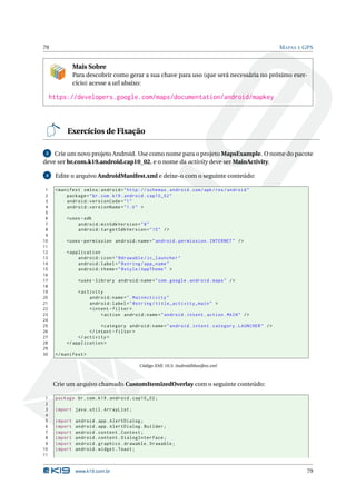 79 MAPAS E GPS 
Mais Sobre 
Para descobrir como gerar a sua chave para uso (que será necessária no próximo exer-cício) 
acesse a url abaixo: 
https://developers.google.com/maps/documentation/android/mapkey 
Exercícios de Fixação 
3 Crieumnovo projeto Android. Use como nome para o projetoMapsExample. Onome do pacote 
deve ser br.com.k19.android.cap10_02, e o nome da activity deve serMainActivity. 
4 Edite o arquivo AndroidManifest.xml e deixe-o com o seguinte conteúdo: 
1 <manifest xmlns:android =" http: // schemas . android . com / apk / res / android " 
2 package ="br. com. k19. android . cap10_02 " 
3 android:versionCode ="1" 
4 android:versionName ="1.0 " > 
5 
6 <uses -sdk 
7 android:minSdkVersion ="8" 
8 android:targetSdkVersion ="15" /> 
9 
10 <uses - permission android:name =" android . permission . INTERNET " /> 
11 
12 < application 
13 android:icon =" @drawable / ic_launcher " 
14 android:label =" @string / app_name " 
15 android:theme =" @style / AppTheme " > 
16 
17 <uses - library android:name =" com . google . android . maps " /> 
18 
19 <activity 
20 android:name =". MainActivity " 
21 android:label =" @string / title_activity_main " > 
22 <intent - filter > 
23 <action android:name =" android . intent . action . MAIN " /> 
24 
25 <category android:name =" android . intent . category . LAUNCHER " /> 
26 </ intent - filter > 
27 </ activity > 
28 </ application > 
29 
30 </ manifest > 
Código XML 10.5: AndroidManifest.xml 
Crie umarquivo chamado CustomItemizedOverlay com o seguinte conteúdo: 
1 package br.com .k19 . android . cap10_02 ; 
2 
3 import java . util . ArrayList ; 
4 
5 import android . app. AlertDialog ; 
6 import android . app. AlertDialog . Builder ; 
7 import android . content . Context ; 
8 import android . content . DialogInterface ; 
9 import android . graphics . drawable . Drawable ; 
10 import android . widget . Toast ; 
11 
www.k19.com.br 79 
 