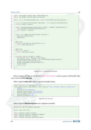 MAPAS E GPS 80 
12 import com . google . android . maps . ItemizedOverlay ; 
13 import com . google . android . maps . OverlayItem ; 
14 
15 public class CustomItemizedOverlay extends ItemizedOverlay < OverlayItem > { 
16 
17 private ArrayList < OverlayItem > mOverlays = new ArrayList < OverlayItem >() ; 
18 private Context context ; 
19 
20 public CustomItemizedOverlay ( Context context , Drawable defaultMarker ) { 
21 super ( boundCenterBottom ( defaultMarker )); 
22 this . context = context ; 
23 } 
24 
25 public void addOverlay ( OverlayItem overlay ) { 
26 mOverlays . add( overlay ); 
27 populate (); 
28 } 
29 
30 @Override 
31 protected OverlayItem createItem ( int i) { 
32 return mOverlays .get (i); 
33 } 
34 
35 @Override 
36 public int size () { 
37 return mOverlays . size (); 
38 } 
39 
40 protected boolean onTap ( int index ) { 
41 OverlayItem item = mOverlays .get ( index ); 
42 AlertDialog . Builder dialog = new AlertDialog . Builder ( context ); 
43 dialog . setTitle ( item . getTitle ()); 
44 dialog . setMessage ( item . getSnippet ()); 
45 dialog . show (); 
46 return true ; 
47 }; 
48 } 
Código Java 10.2: CustomItemizedOverlay.java 
Baixe a imagem do logo no site da K18 (http://k19.com.br e salve na pasta res/drawable-hdpi 
com o nome de k19_logo.png. 
Edite o arquivo main.xml e deixe-o igual ao exemplo abaixo: 
1 <? xml version =" 1.0" encoding ="utf -8"?> 
2 <com . google . android . maps . MapView xmlns:android =" http: // schemas . android . com / apk / res /Ã- 
android " 
3 android:id ="@+id/ mapview " 
4 android:layout_width =" match_parent " 
5 android:layout_height =" match_parent " 
6 android:apiKey =" API KEY" 
7 android:clickable =" true " /> 
Código XML 10.6: main.xml 
Edite o arquivoMainActivity.java com o seguinte conteúdo: 
1 package br.com .k19 . android . cap10_02 ; 
2 
3 import java . util . List ; 
4 
5 import android . content . Context ; 
6 import android . graphics . drawable . Drawable ; 
7 import android . location . Location ; 
8 import android . location . LocationListener ; 
80 www.k19.com.br 
 