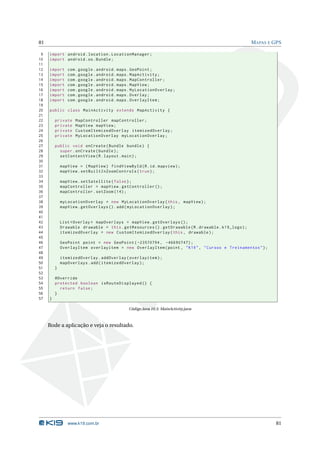 81 MAPAS E GPS 
9 import android . location . LocationManager ; 
10 import android .os. Bundle ; 
11 
12 import com . google . android . maps . GeoPoint ; 
13 import com . google . android . maps . MapActivity ; 
14 import com . google . android . maps . MapController ; 
15 import com . google . android . maps . MapView ; 
16 import com . google . android . maps . MyLocationOverlay ; 
17 import com . google . android . maps . Overlay ; 
18 import com . google . android . maps . OverlayItem ; 
19 
20 public class MainActivity extends MapActivity { 
21 
22 private MapController mapController ; 
23 private MapView mapView ; 
24 private CustomItemizedOverlay itemizedOverlay ; 
25 private MyLocationOverlay myLocationOverlay ; 
26 
27 public void onCreate ( Bundle bundle ) { 
28 super . onCreate ( bundle ); 
29 setContentView (R. layout . main ); 
30 
31 mapView = ( MapView ) findViewById (R.id. mapview ); 
32 mapView . setBuiltInZoomControls ( true ); 
33 
34 mapView . setSatellite ( false ); 
35 mapController = mapView . getController (); 
36 mapController . setZoom (14) ; 
37 
38 myLocationOverlay = new MyLocationOverlay (this , mapView ); 
39 mapView . getOverlays (). add( myLocationOverlay ); 
40 
41 
42 List < Overlay > mapOverlays = mapView . getOverlays (); 
43 Drawable drawable = this . getResources (). getDrawable (R. drawable . k19_logo ); 
44 itemizedOverlay = new CustomItemizedOverlay (this , drawable ); 
45 
46 GeoPoint point = new GeoPoint ( -23570794 , -46690747) ; 
47 OverlayItem overlayitem = new OverlayItem (point , " K19 ", " Cursos e Treinamentos "); 
48 
49 itemizedOverlay . addOverlay ( overlayitem ); 
50 mapOverlays .add ( itemizedOverlay ); 
51 } 
52 
53 @Override 
54 protected boolean isRouteDisplayed () { 
55 return false ; 
56 } 
57 } 
Código Java 10.3: MainActivity.java 
Rode a aplicação e veja o resultado. 
www.k19.com.br 81 
 