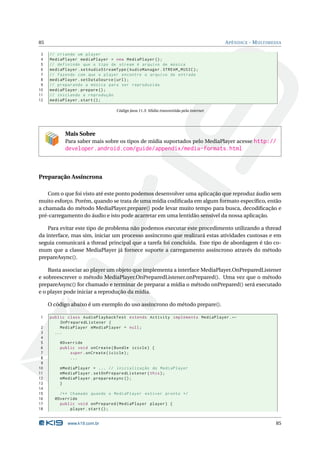 85 APÊNDICE - MULTIMEDIA 
3 // criando um player 
4 MediaPlayer mediaPlayer = new MediaPlayer (); 
5 // definindo que o tipo de stream é arquivo de música 
6 mediaPlayer . setAudioStreamType ( AudioManager . STREAM_MUSIC ); 
7 // fazendo com que o player encontre o arquivo de entrada 
8 mediaPlayer . setDataSource ( url); 
9 // preparando a música para ser reproduzida 
10 mediaPlayer . prepare (); 
11 // iniciando a reprodução 
12 mediaPlayer . start (); 
Código Java 11.3: Mídia transmitida pela internet 
Mais Sobre 
Para saber mais sobre os tipos de mídia suportados pelo MediaPlayer acesse http:// 
developer.android.com/guide/appendix/media-formats.html 
Preparação Assíncrona 
Com o que foi visto até este ponto podemos desenvolver uma aplicação que reproduz áudio sem 
muito esforço. Porém, quando se trata de uma mídia codificada em algumformato específico, então 
a chamada do método MediaPlayer.prepare() pode levar muito tempo para busca, decodificação e 
pré-carregamento do áudio e isto pode acarretar em uma lentidão sensível da nossa aplicação. 
Para evitar este tipo de problema não podemos executar este procedimento utilizando a thread 
da interface, mas sim, iniciar um processo assíncrono que realizará estas atividades custosas e em 
seguia comunicará a thread principal que a tarefa foi concluída. Este tipo de abordagem é tão co-mum 
que a classe MediaPlayer já fornece suporte a carregamento assíncrono através do método 
prepareAsync(). 
Basta associar ao player um objeto que implementa a interfaceMediaPlayer.OnPreparedListener 
e sobreescrever o método MediaPlayer.OnPreparedListener.onPrepared(). Uma vez que o método 
prepareAsync() for chamado e terminar de preparar a mídia o método onPrepared() será executado 
e o player pode iniciar a reprodução damídia. 
O código abaixo é umexemplo do uso assíncrono do método prepare(). 
1 public class AudioPlaybackTest extends Activity implements MediaPlayer .Ã- 
OnPreparedListener { 
2 MediaPlayer mMediaPlayer = null ; 
3 ... 
4 
5 @Override 
6 public void onCreate ( Bundle icicle ) { 
7 super . onCreate ( icicle ); 
8 ... 
9 
10 mMediaPlayer = ... // inicialização do MediaPlayer 
11 mMediaPlayer . setOnPreparedListener ( this ); 
12 mMediaPlayer . prepareAsync (); 
13 } 
14 
15 /** Chamado quando o MediaPlayer estiver pronto */ 
16 @Override 
17 public void onPrepared ( MediaPlayer player ) { 
18 player . start (); 
www.k19.com.br 85 
 