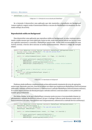APÊNDICE - MULTIMEDIA 88 
4 mediaPlayer = null ; 
Código Java 11.5: Liberação de recurso alocado peloMediaPlayer 
Se a intenção é desenvolver uma aplicação que não mantenha a reprodução em background 
(vamos explicar a seguir) então é interessante liberar o recurso doMediaPlayer no momento da cha-mada 
onStop() da activity. 
Reproduzindo mídia em Background 
Para desenvolver uma aplicação que reproduza mídia em background, ou seja, continue execu-tando 
a mídia mesmo que outra aplicação esteja na tela, então será preciso iniciar umServiço (visto 
em capítulos anteriores) e controlar oMediaPlayer através dele. Assimcomo recomendado em uma 
Activity normal, o Service deve executar as tarefas assincronamente. Observe o código de exemplo 
abaixo: 
1 public class MyService extends Service implements MediaPlayer . OnPreparedListener { 
2 private static final ACTION_PLAY = "br. com . k19 . action . PLAY "; 
3 MediaPlayer mMediaPlayer = null ; 
4 
5 public int onStartCommand ( Intent intent , int flags , int startId ) { 
6 ... 
7 if ( intent . getAction (). equals ( ACTION_PLAY )) { 
8 mMediaPlayer = ... // inicialização do player 
9 mMediaPlayer . setOnPreparedListener ( this ); 
10 mMediaPlayer . prepareAsync (); // preparando a mídia assíncronamente 
11 } 
12 } 
13 
14 /** Chamado quando o MediaPlayer estiver pronto */ 
15 @Override 
16 public void onPrepared ( MediaPlayer player ) { 
17 player . start (); 
18 } 
19 } 
Código Java 11.6: Reprodução embackground 
Podemos ainda melhorar a implementação acimaadicionando tratamento de erros de operações 
assíncronas. Bastando, para isto, associar ao playerumobjeto que implementaMediaPlayer.OnErrorListener 
utilizando o método setOnErrorListener() e sobreescrever o métodoMediaPlayer.OnErrorListener.onError(). 
Se ocorrer algumerro fora da thread principal o método onError() será executado e o erro poderá ser 
tratado apropriadamente. 
Por útimo, lembre-se de que oMediaPlayer consome muito recurso e é recomendado chamar ex-plicitamente 
o método MediaPlayer.release() já que o Garbage Collector pode demorar muito até li-berar 
os recursos alocados. Para garantir este comportamento, sobreescreva o método Service.onDestroy(). 
1 public class MyService extends Service implements MediaPlayer . OnPreparedListener , Ã- 
MediaPlayer . OnErrorListener { 
2 private static final ACTION_PLAY = "br. com . k19 . action . PLAY "; 
3 MediaPlayer mMediaPlayer = null ; 
4 
5 public int onStartCommand ( Intent intent , int flags , int startId ) { 
6 ... 
7 if ( intent . getAction (). equals ( ACTION_PLAY )) { 
8 mMediaPlayer = ... // inicialização do player 
9 mMediaPlayer . setOnPreparedListener ( this ); 
88 www.k19.com.br 
 