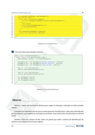 PADRÕES C OMPORTAMENTAIS                                                                                   96

18           this . passageirosEmEspera . add ( passageiro ) ;
19           synchronized ( this ) {
20             while ( this . taxisLivres . isEmpty ()
21                   || ! this . passageirosEmEspera . get (0) . equals ( passageiro ) ) {
22                try {
23                   this . wait () ;
24                } catch ( InterruptedException e ) {
25                   e . printStackTrace () ;
26                }
27             }
28             this . passageirosEmEspera . remove (0) ;
29             return this . taxisLivres . remove (0) ;
30           }
31       }
32   }



                                                Código Java 4.32: CentralDeTaxi.java




16   Crie uma classe para simular o sistema.

 1   public class TestaCentralDeTaxi {
 2     public static void main ( String [] args ) {
 3       CentralDeTaxi central = new CentralDeTaxi () ;
 4
 5           Passageiro p1 = new Passageiro ( " Rafael Cosentino " , central ) ;
 6           Passageiro p2 = new Passageiro ( " Marcelo Martins " , central ) ;
 7           Passageiro p3 = new Passageiro ( " Jonas Hirata " , central ) ;
 8
 9           Taxi t1 = new Taxi ( central ) ;
10           central . adicionaTaxiDisponivel ( t1 ) ;
11
12           Taxi t2 = new Taxi ( central ) ;
13           central . adicionaTaxiDisponivel ( t2 ) ;
14
15           new Thread ( p1 ) . start () ;
16           new Thread ( p2 ) . start () ;
17           new Thread ( p3 ) . start () ;
18       }
19   }



                                              Código Java 4.33: TestaCentralDeTaxi.java




 Observer

    Objetivo: Deﬁnir um mecanismo eﬁciente para reagir às alterações realizadas em determinados
objetos.

    Considere um supermercado em que os caixas possuem uma ﬁla única. Cada caixa é identiﬁcado
por um número, que é exibido em uma placa à sua frente. Esse número ﬁca visível à todos os clientes
da ﬁla.

   Também visível aos clientes da ﬁla, existe um painel que exibe o número de identiﬁcação do
próximo caixa disponível (se houver algum).

96                                                                                        www.k19.com.br
 
