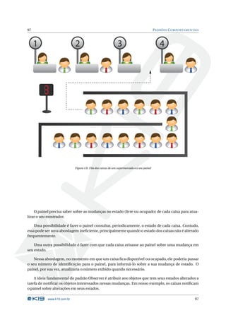 97                                                                                          PADRÕES C OMPORTAMENTAIS



     1                      2                                 3                                4




                            Figura 4.6: Fila dos caixas de um supermercado e o seu painel




    O painel precisa saber sobre as mudanças no estado (livre ou ocupado) de cada caixa para atua-
lizar o seu mostrador.

    Uma possibilidade é fazer o painel consultar, periodicamente, o estado de cada caixa. Contudo,
essa pode ser uma abordagem ineﬁciente, principalmente quando o estado dos caixas não é alterado
frequentemente.

    Uma outra possibilidade é fazer com que cada caixa avisasse ao painel sobre uma mudança em
seu estado.

    Nessa abordagem, no momento em que um caixa ﬁca disponível ou ocupado, ele poderia passar
o seu número de identiﬁcação para o painel, para informá-lo sobre a sua mudança de estado. O
painel, por sua vez, atualizaria o número exibido quando necessário.

    A ideia fundamental do padrão Observer é atribuir aos objetos que tem seus estados alterados a
tarefa de notiﬁcar os objetos interessados nessas mudanças. Em nosso exemplo, os caixas notiﬁcam
o painel sobre alterações em seus estados.

           www.k19.com.br                                                                                         97
 