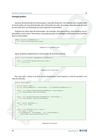 PADRÕES C OMPORTAMENTAIS                                                                         98

Exemplo prático


    Estamos desenvolvendo um sistema para o mercado ﬁnanceiro. Esse sistema deve manter todos
os interessados em uma determinada ação informados do valor da mesma. Toda alteração no valor
de uma ação deve ser informada aos seus respectivos interessados.

   Podemos ter vários tipos de interessados. Por exemplo, uma pessoa física, uma empresa, um ór-
gão público, entre outros. Para manter uma padronização na modelagem, deﬁniremos uma interface
para os interessados.

1    publi interface AcaoObserver {
2      void notificaAlteracao ( Acao acao ) ;
3    }


                                        Código Java 4.34: AcaoObserver.java




     Agora, podemos implementar os interessados de maneira concreta.

1    public class Corretora implementes AcaoObserver {
2
3        public void notificaAlteracao ( Acao acao ) {
4          // implemetacao
5        }
6    }


                                          Código Java 4.35: Corretora.java




    Por outro lado, a classe Acao deve aceitar interessados (observadores) e avisá-los quando o seu
valor for alterado.

 1   public class Acao {
 2
 3       private double valor ;
 4       private Set < AcaoObserver > interessados = new HashSet < AcaoObserver >() ;
 5
 6       public void registraInteressado ( AcaoObserver interessado ) {
 7         this . interessados . add ( interessado ) ;
 8       }
 9
10       public void cancelaInteresse ( AcaoObserver interessado ) {
11         this . interessados . remove ( interessado ) ;
12       }
13
14       public double getValor () {
15         return this . valor ;
16       }
17
18       public void setValor ( double valor ) {
19         this . valor = valor ;
20         for ( AcaoObserver interessado : this . interessados ) {
21           interessado . notificaAlteracao ( this ) ;
22         }
23       }
24   }


                                            Código Java 4.36: Acao.java




98                                                                              www.k19.com.br
 