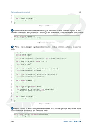PADRÕES C OMPORTAMENTAIS                                                                             100

16         }
17
18         public String getCodigo () {
19           return codigo ;
20         }
21    }

                                              Código Java 4.37: Acao.java



19   Para notiﬁcar os interessados sobre as alterações nos valores da ação, devemos registrar os inte-
ressados e notiﬁcá-los. Para padronizar a notiﬁcação dos interessados, criemos a interface AcaoObserver.

1     public interface AcaoObserver {
2       void notificaAlteracao ( Acao acao ) ;
3     }

                                          Código Java 4.38: AcaoObserver.java



20        Altere a classe Acao para registrar os interessados e notiﬁcá-los sobre a alteração no valor da
ação.

 1    public class Acao {
 2      private String codigo ;
 3      private double valor ;
 4
 5         private Set < AcaoObserver > interessados = new HashSet < AcaoObserver >() ;
 6
 7         public Acao ( String codigo , double valor ) {
 8           this . codigo = codigo ;
 9           this . valor = valor ;
10         }
11
12         public void registraInteressado ( AcaoObserver interessado ) {
13           this . interessados . add ( interessado ) ;
14         }
15
16         public void cancelaInteresse ( AcaoObserver interessado ) {
17           this . interessados . remove ( interessado ) ;
18         }
19
20         public double getValor () {
21           return valor ;
22         }
23
24         public void setValor ( double valor ) {
25           this . valor = valor ;
26           for ( AcaoObserver interessado : this . interessados ) {
27             interessado . notificaAlteracao ( this ) ;
28           }
29         }
30
31         public String getCodigo () {
32           return codigo ;
33         }
34    }

                                              Código Java 4.39: Acao.java



21  Deﬁna a classe Corretora e implemente a interface AcaoObserver para que as corretoras sejam
notiﬁcadas sobre as alterações nos valores das ações.

1     public class Corretora implements AcaoObserver {
2       private String nome ;
3


100                                                                               www.k19.com.br
 